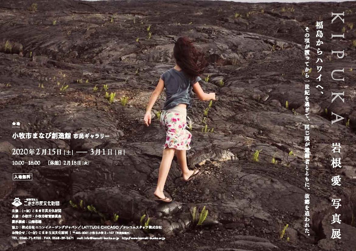   岩根愛 写真展　「ＫＩＰＵＫＡ」  2020年2月15日（土）～2020年3月1日（日） 10：00～18：00  ※【休館日】2月18日(火) 会場: まなび創造館 入場無料 愛知県小牧市小牧三丁目555番地 ラピオ4階、5階 https://www.komaki-bunka.or.jp/event/5564.html  アーティストトーク 『ＫＩＰＵＫＡ』－ハワイと福島をつないだ盆唄  ２月１５日(土)　14：00-16：00  会場｜まなび創造館　多目的室（ラピオ4階）  申し込み不要