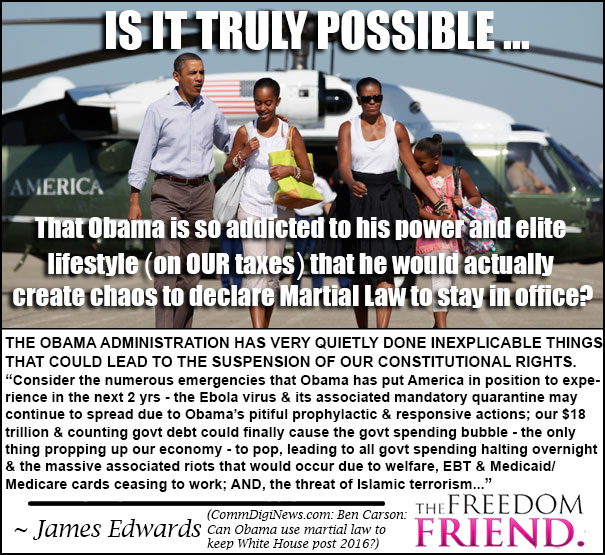 Is it possible that Obama is so addicted to his power and elite lifestyle (on OUR taxes) that he would actually create chaos to declare Martial Law to stay in office? The Obama administration has very quietly done inexplicable things that could lead to the suspension of our constitutional rights. "Consider the numerous emergencies that Obama has put America in position to experience in the next 2 years - the Ebola virus and its associated mandatory quarantine may continue to spread due to Obama's pitiful prophylactic and responsive actions; our $18 trillion and counting government debt could finally cause the government spending bubble - the only thing propping up our economy - to pop, leading all government spending halting overnight and the massive associated riots that would occur due to welfare, EBT, and Medicaid/Medicare cards ceasing to work; AND, the threat of Islamic terrorism..." - James Edwards  - CommDigiNews.com: Ben Carson: Can Obama use martial law to keep White House post 2016?