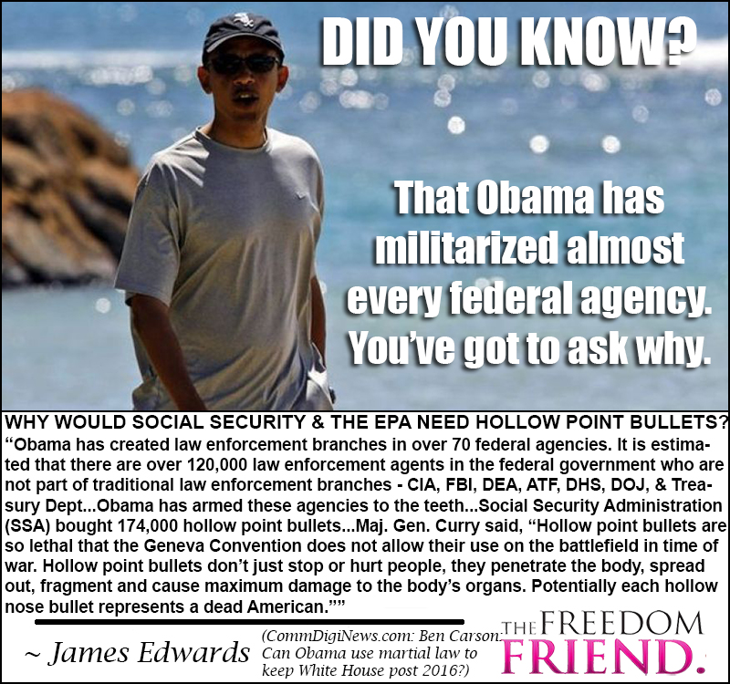 Did you know that Obama has militarized almost every federal agency. Why would Social Security and the EPA need hollow point bullets? "Obama has created law enforcement branches in over 70 federal agencies. It is estimated that there are over 120,000 law enforcement agents in the federal government who are not part of traditional law enforcement branches - CIA, FBI, DEA, ATF, DHS, DOJ, and Treasure Department...Obama has armed these agencies to the teeth...Social Security Administration (SSA) bought 174,000 hollow point bullets...Major General Curry said, "Hollow point bullets are so lethal that the Geneva Convention does not allow their use on the battlefield in time of war. Hollow point bullets don't just stop or hurt people, they penetrate the body, spread out, fragment and cause maximum damage to the body's organs. Potentially each hollow nose bullet represents a dead American."" - James Edwards