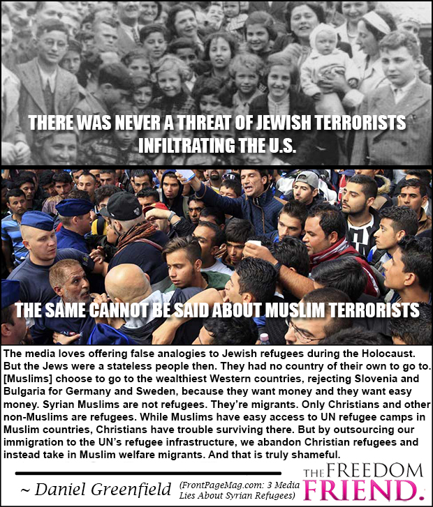 There was never a threat of Jewish terrorists infiltrating the U.S. The same cannot be said about Muslim terrorists. "The media loves offering false analogies to Jewish refugees during the Holocaust. But the Jews were a stateless people then. They had no country of their own to go to. [Muslims today] choose to go to the wealthiest Western countries, rejecting Slovenia and Bulgaria for Germany and Sweden, because they want money and they want easy money (welfare). Syrian Muslims are not refugees. They're migrants. Only Christians and other non-Muslims are refugees. While Muslims have easy access to UN refugee camps in Muslim countries, Christians have trouble surviving there. But by outsourcing out immigration to the UN's refugee infrastructure, we abandon Christian refugees and instead take in Muslim welfare migrants. And this is truly shameful." - Daniel Greenfield (FrontPageMag.com: 3 Media Lies About Syrian Refugees)