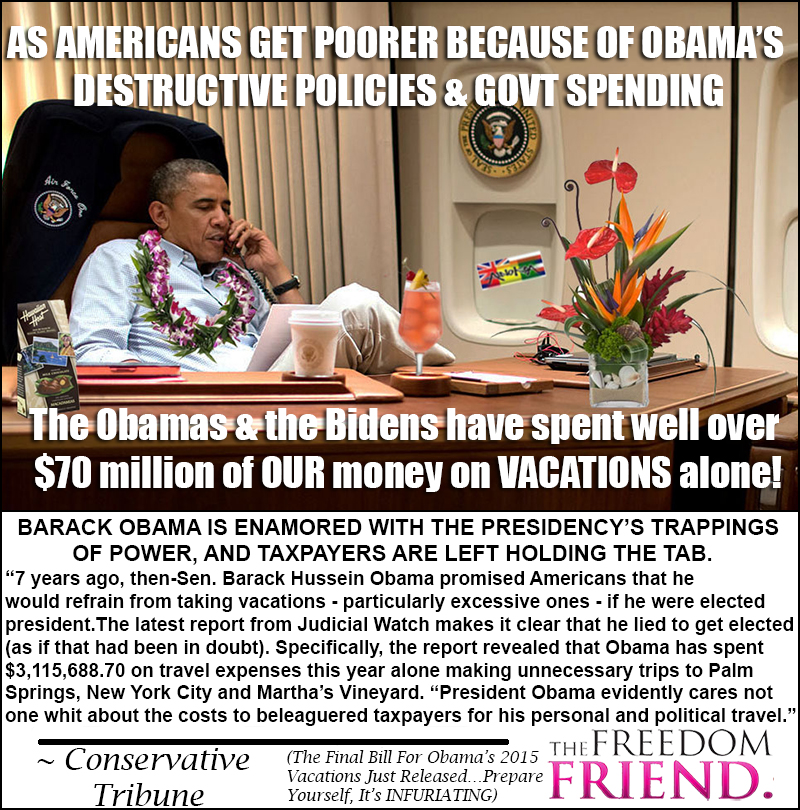 As Americans get poorer because of Obama's destructive policies and government spending, the Obamas and the Bidens have spent well over $70 million of OUR money on VACATIONS alone! Barack Obama is enamored with the presidency's trappings of power, and taxpayers are left holding the tab. "7 years ago, then Senator Barack Hussein Obama promised Americans that he would refrain from taking vacations - particularly excessive ones - if he were elected president. The latest report from Judicial Watch makes it clear that he lied to get elected (as if that had been in doubt). Specifically, the report revealed that Obama has spent $3,115,688.70 on travel expenses this year alone making unnecessary trips to Palm Sprints, New York City and Martha's Vineyard. "President Obama evidently cares not one whit about the costs to beleaguered taxpayers for his personal and political travel." - Conservative Tribune (The Final Bill for Obama's 2015 Vacations Just Released - Prepare yourself, It's Infuriating)