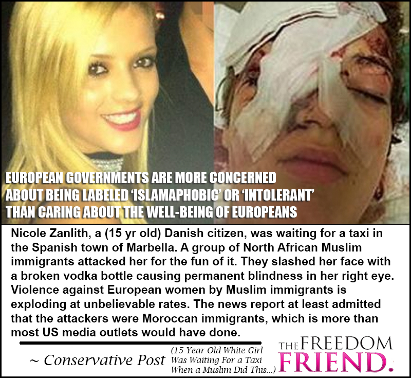 European governments (and Obama!) are more concerned about being labeled 'islamaphobic' or 'intolerant' than caring about the well-being of Europeans. Nicole Zanlith, a (15 yr old) Danish citizen, was waiting for a taxi in the Spanish town of Marbella. A group of North African Muslim immigrants attacked her for the fun of it. They slashed her face with a broken vodka bottle causing permanent blindness in her right eye. Violence against European women by Muslim immigrants is exploding at unbelievable rates. The news report at least admitted that the attackers were Moroccan immigrants, which is more than most US media outlets would have done. - Conservative Post (15 Year Old White Girl Was Waiting for a Taxi When a Muslim did this...)