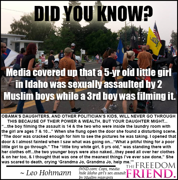 The media covered up that a 5 year old white little girl in Twin Falls, Idaho, was sexually assaulted by 2 muslim boys with a 3rd muslim boy was filming it. Obama's daughters, and other politicians' kids, will never go through this because of their power and wealth, but your daughters might..."...the boy filming the assault is 14 and the two who were inside the laundry room with the girl are ages 7 and 10..." When she flung open the door she found a disturbing scene. "The door was cracked enough for him to see the pictures he was taking. I opened that door and I almost fainted when I saw what was going on...what a pitiful thing for a poor little girl to go through." The "little tiny white girl, 5 years old," was standing there with her clothes off. the two younger boys were also naked...they peed all over her clothes and on her too, and I thought that was one of the meanest things I've ever saw done...she was scared to death, crying 'Grandma Jo, Grandma Jo, help me." - Leo Hohmann (WND.com: Cops, media hide Idaho girl's sex assault by muslim migrants)