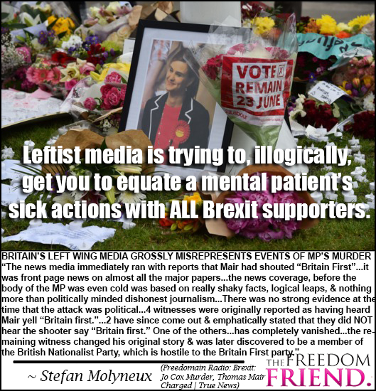 Leftist, liberal media is trying to, illogically and immorally, get you to equate a mental patient's sick actions with ALL Brexit supporters. Britain's left wing media grossly misrepresents events of MP's murder. "The news media immediately ran with reports that Mair had shouted "Britain First"...it was front page news on almost all the major papers...the news coverage, before the body of the MP was even cold was based on really shaky facts, logical leaps, and nothing more than politically minded dishonest journalism...There was no strong evidence at the time that the attack was political...4 witnesses were originally reported as having heard Mair yell "Britain First."...2 witnesses have since come out and emphatically stated that they did NOT hear the shooter say "Britain First." One of the others...has completely vanished...the remaining witness changed his original story and was was later discovered to be a member of the British Nationalist Party, which is hostile to the Britain First party." - Stefan Molyneux (Freedomain Radio: Brexit : Jo Cox Murder, Thomas Mair Charged | True News)