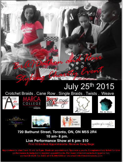 On July 25th 2015 from 10 am to 8 pm at 720 Bathurst Street (Downtown Toronto), BrAIDS for AIDS presents its 2nd Annual BrAIDathon and Hair Styling Show in Toronto to raise awareness and funds for HIV/AIDS prevention and treatment. This event is in partnership with local hairdressers and Marca College, powered by L'oreal. Basic Braids: $60.00 – $100.00 (medium to large) Half to Full Weave: $ 60.00 - $80.00 Twists: $70.00 - $100.00 Crochet Braids: $70.00 - $100.00 Cane Rows: $ 30.00 - $60.00 Part of the proceeds would be going to running our programs across the GTA including our upcoming free hair dressing program for African Caribbean and Black girls 