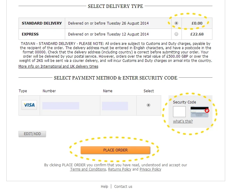 Delivery 選 STANDARD DELIVERY ( 一般寄件) 就好 這樣才免費啊! :) 中間的Security Code 是信用卡翻過來 背面簽名旁的數字 (如果前面信用卡資料有勾要存的話 之後就只要填這個Security Code 就可以了!) 最後 ~~~~~~~~~~~~~~~~ PLACE ORDER 橘色的按鈕 這樣就大功告成啦!! 