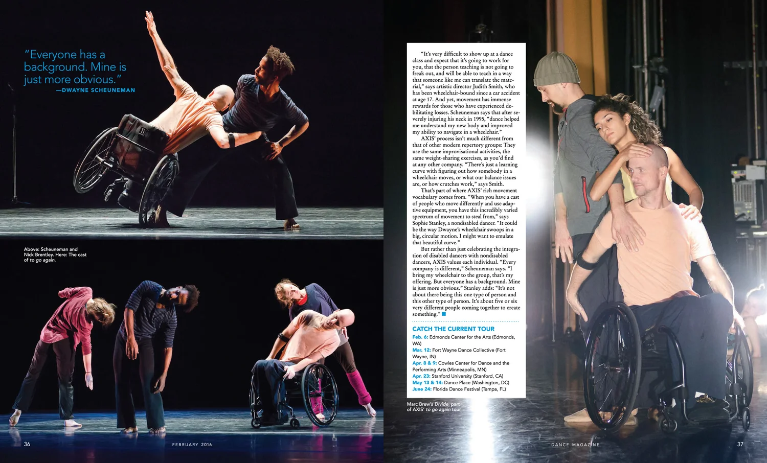 “It’s very difficult to show up at dance class and expect that it’s going to work for you, that the person teaching is not going to freak out, and will be able to teach in a way that someone like me can translate the material,” says artistic direct Judith Smith, who has been wheelchair-bound since a car accident at age 17. And yet, movement has immense rewards for those who have experienced debilitating losses. Scheuneman says that after severely injuring his neck in 1995, “dance helped me understand my new body and improved my ability to navigate in a wheelchair.” AXIS’ process isn’t much different from that of other modern repertory groups: They use the same improvisational activities, the same weight-sharing exercises, as you’d find at any other company. “There’s just a learning curve with figuring out how somebody in a wheelchair moves, or what our balance issues are, or how crutches work,” says Smith. That’s part of where AXIS’ rich movement vocabulary comes from. “When you have a cast of people who move differently and use adaptive equipment, you have this incredibly varied spectrum of movement to steal from,” says Sophie Stanley, a nondisabled dancer. “It could be the way Dwayne’s wheelchair swoops in a big, circular motion. I might want to emulate that beautiful curve.” But rather than just celebrating the integration of disabled dancers with nondisabled dancers, AXIS values each individual. “Every company is different,” Scheuneman says. “I bring my wheelchair to the group, that’s my offering. But everyone has a background. Mine is just more obvious.” Stanley adds: “It’s not about there being this one type of person and this other type of person. It’s about five or six very different people coming together to create something.”
