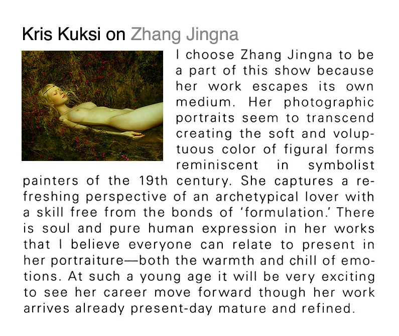 Kris Kuksi on Zhang Jingna: "I choose Zhang Jingna to be a part of this show because her work escapes its own medium. Her photographic portraits seem to transcend creating the soft and voluptuous color of figural forms reminiscent in symbolist painters of the 19th century. She captures a refreshing perspective of an archetypical lover with a skill free from the bonds of 'formulation'. There is soul and pure human expression in her works that I believe everyone can relate to present in her portraiture—both the warmth and chill of emotions. At such a young age it will be very exciting to see her career move forward though her work arrives already present-day mature and refined."