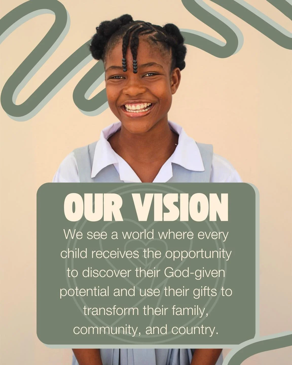 Our vision is bold and full of hope:
We see a world where every child has the opportunity to discover their God-given potential and use their gifts to transform their family, community, and country.

Together, we&rsquo;re building a brighter future&m