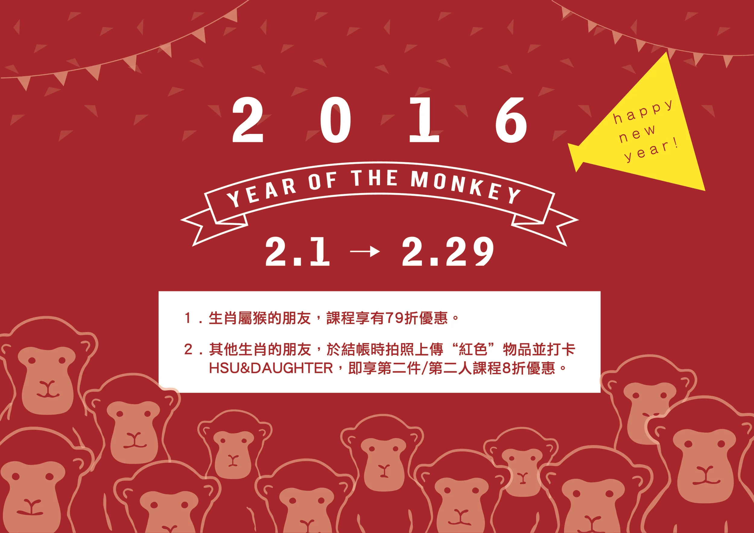 活動期間:2016.02.01 - 2016.02.29 活動地點:Hsu & Daughter 各門市 活動內容: 1.生肖屬猴的朋友,享有課程79折優惠。 2.其他生肖的朋友,於結帳時與紅色物品拍照並上傳打卡於HSU&DAUGHTER,即享第二件/第二人8折優惠。