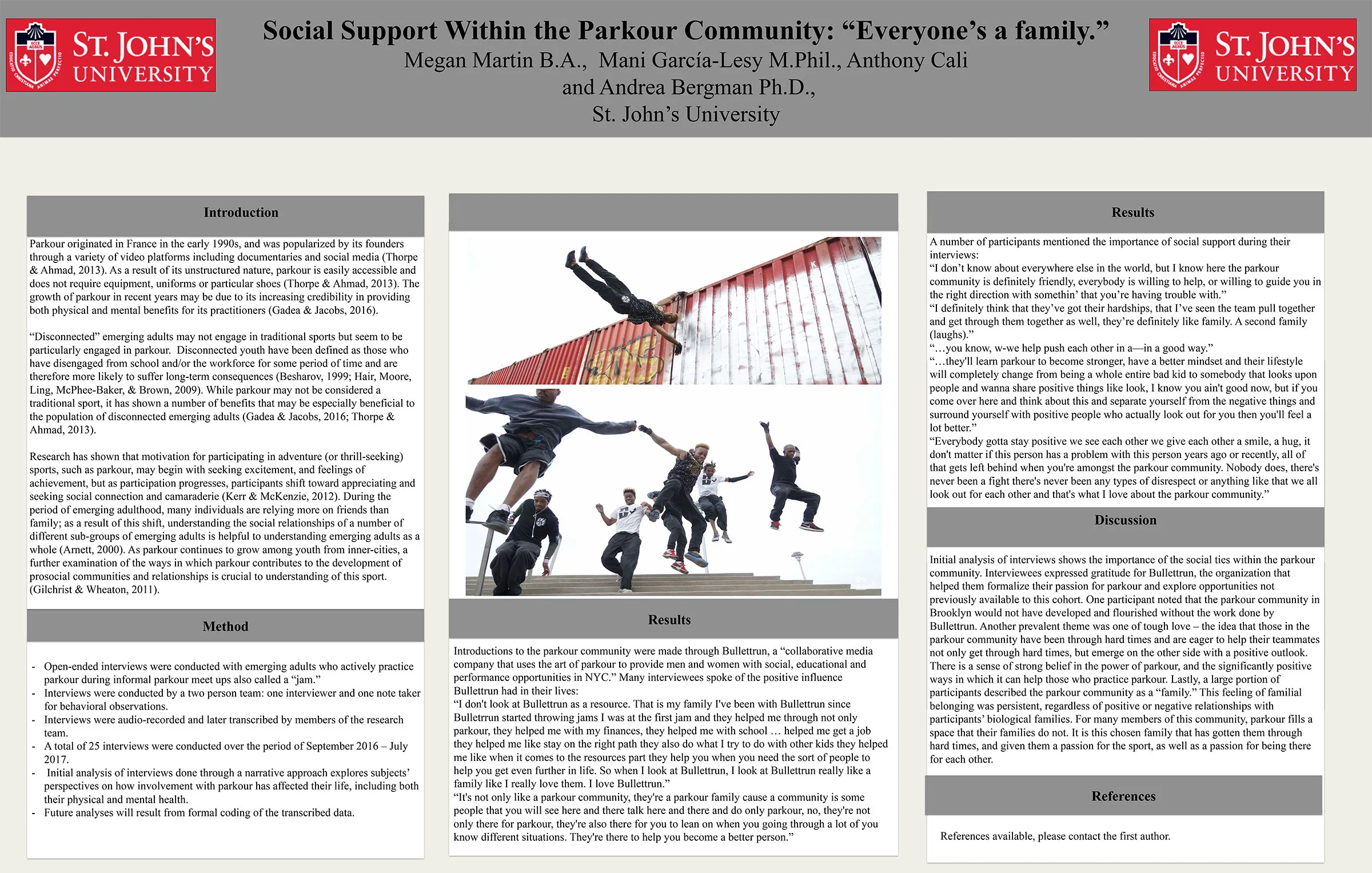 St. John University's parkour study (lead by Megan Martin , Mani Garcia , Anthony Cali and Andrea Bergman Ph.D ) reveals insights into the social significance and benefits of parkour. Interviews were conducted of Bullettrun members, and the friends they have trained with over the years in Brooklyn, NY. In 2017, the summary of the studies was presented at the SSEA conference in Washington, D.C .. Results will be published and presented in late 2018, early 2019. 