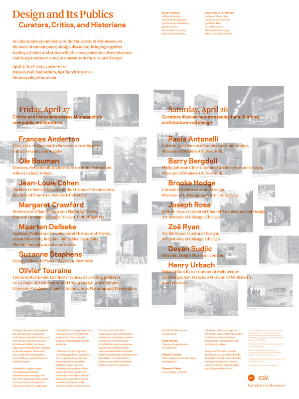 In April 2007, while Director of the University of Minnesota Design Institute, I co-organized Design and Its Publics: Curators, Critics and Historians with Steven F. Ostrow , Chair of the UMN Department of Art History. The two-day conference was held at the University of Minnesota's Mayo Auditorium, and featured speakers from museums, universities and broadcasting, including the Museum of Modern Art, New York, San Francisco Museum of Modern Art, KCRW Los Angeles, Harvard University, New York University, Netherlands Architecture Institute, Design Museum, London, and the Art Institute of Chicago. Poster designed by Project Projects , New York.