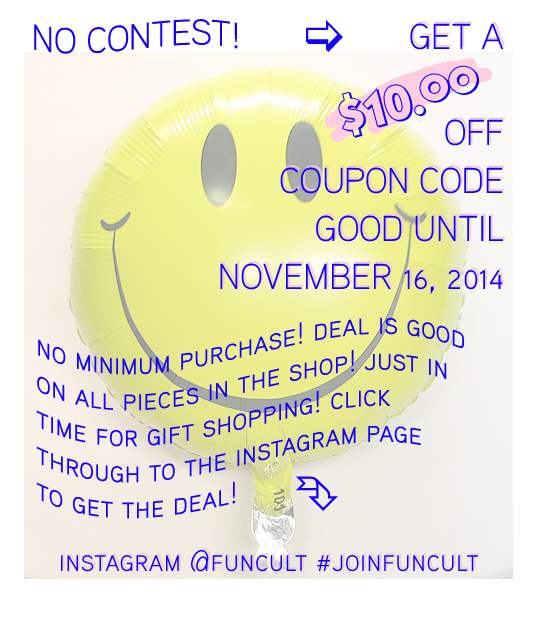 Promo posted 10/13/14 Ok there is an $11 minimum order, but that's it! To get your $10 coupon code simply regram the 8 NEW GLITTERING FRINGE BANNERS Instagram image below, or post your own favorite FUN CULT Glittering Fringe Banner, Hooray banner, whatever you love. Say whatever you want in the post, but be sure to follow, @FUNCULT and use #NewFunCultBanners so I can note to send you the code. I will share with you a direct image via Instagram that will have the code which you may use for one order at FUNCULT.etsy.com until November 16, 2014. A limited codes will be given! Any questions, contact me and I'll help!