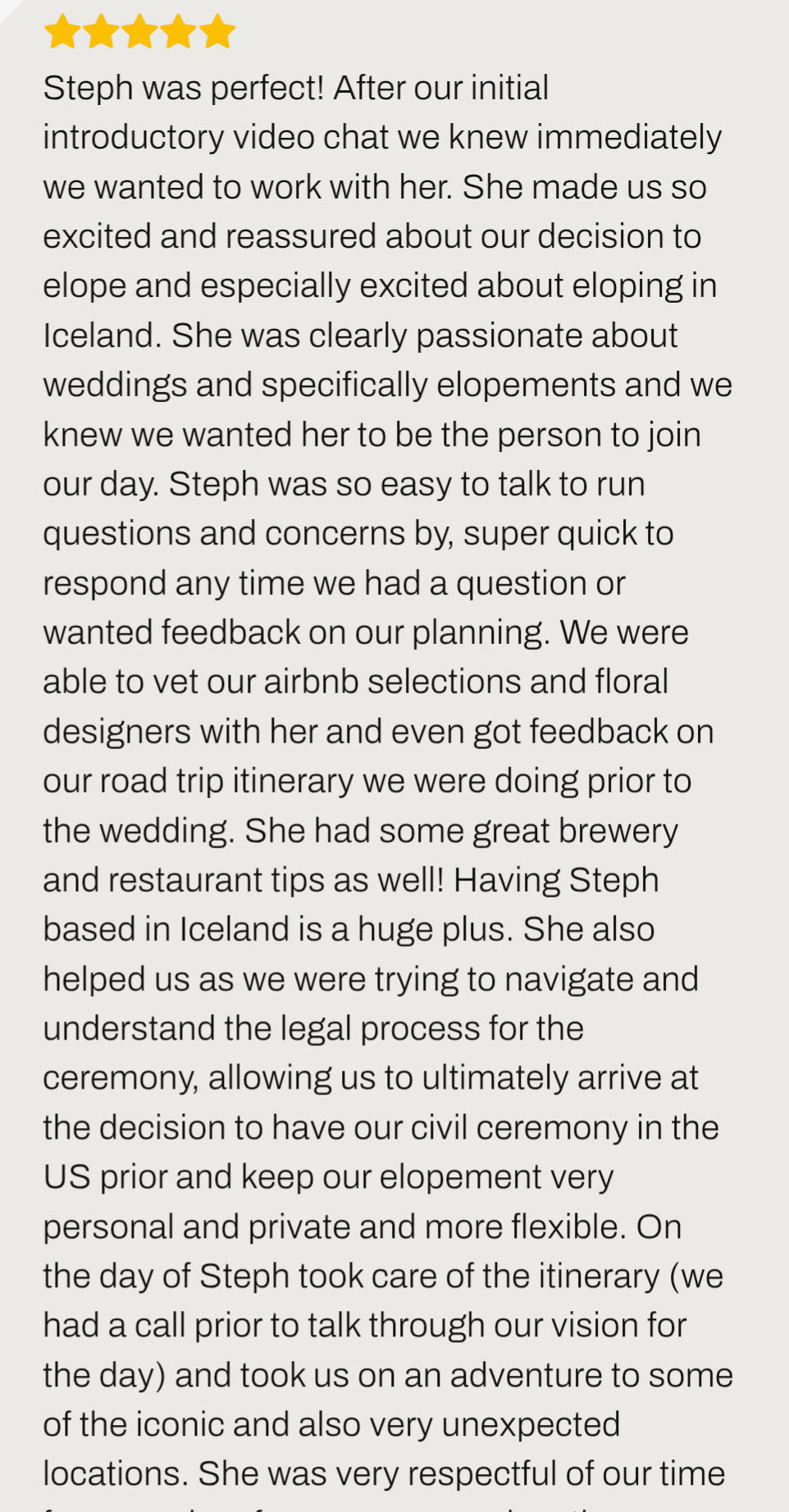 review ''Steph was perfect! Having Steph based in Iceland is a huge plus. She also helped us as we were trying to navigate and understand the legal process for the ceremony We couldn't have been happier with our decision to elope in Iceland''