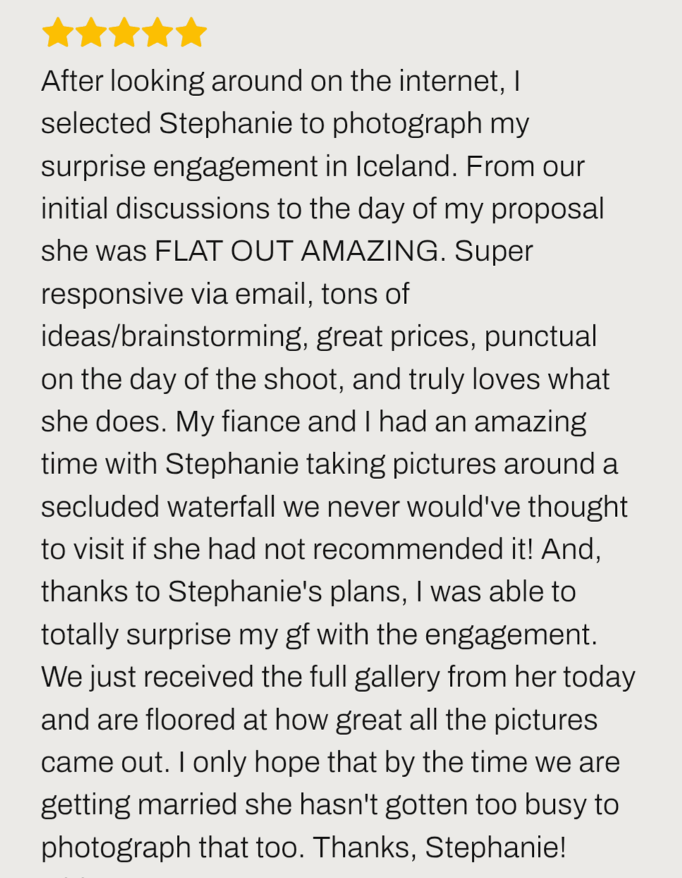 Iceland proposal review ''Steph was FLAT OUT AMAZING for Iceland proposal. Super responsive, punctual, are floored at how great all the pictures came out.''