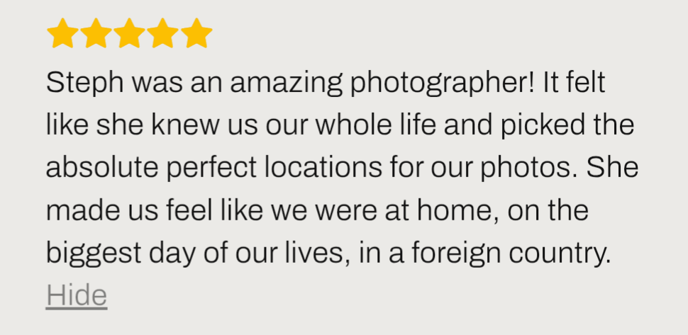 review says ''Steph was an amazing photographer! It felt like she knew us our whole life and picked the absolute perfect locations for our photos. She made us feel like we were at home, on the biggest day of our lives, in a foreign country.''