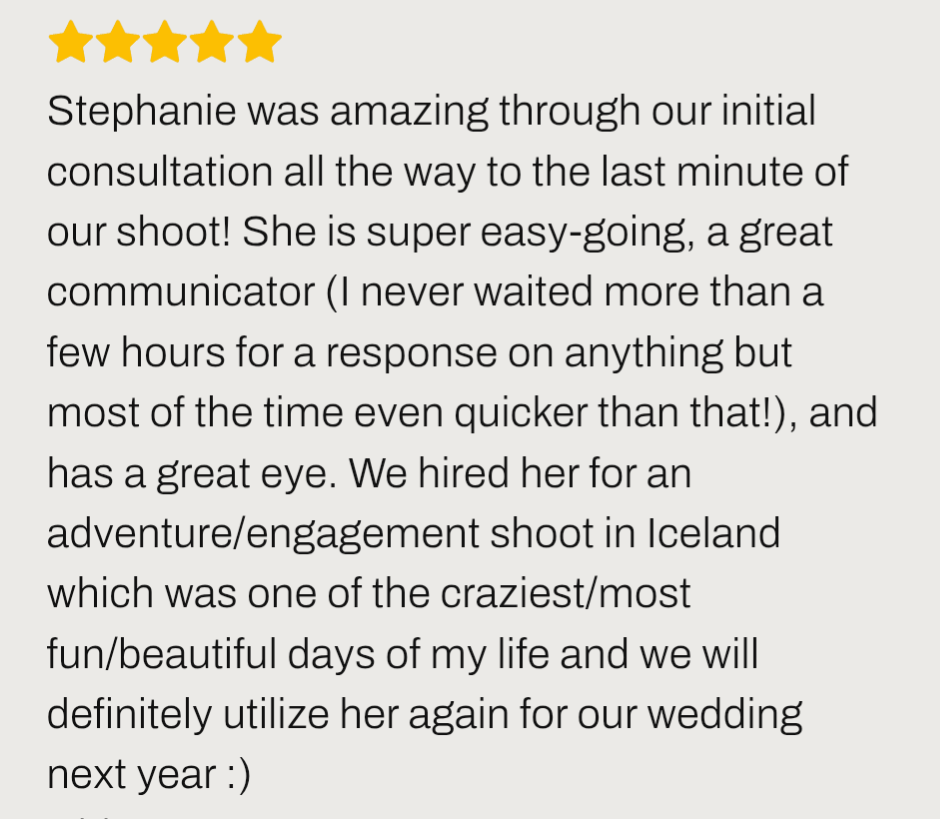 Iceland engagement review ''Stephanie was amazing through our initial Iceland engagement consultation all the way to the last minute of our shoot! She is super easy-going, a great communicator ''