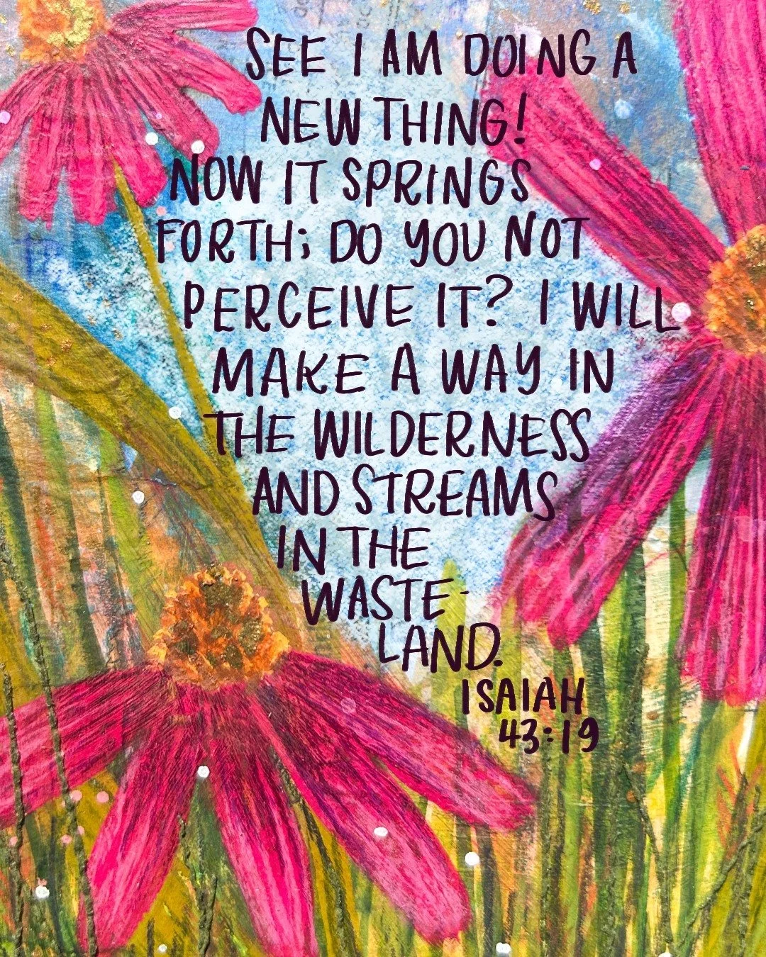 See I am a new thing! Now it springs forth; do you not perceive it? I will make a way in the wilderness and streams in the wasteland. 

Isaiah 43:19