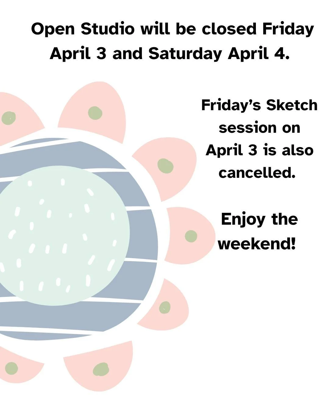 Open Studio is closed this holiday weekend on both Friday, April 3 and Saturday, April 4. The Friday afternoon Sketch Session is also cancelled. We will be returning to our regular schedule on Friday April 10th. 

Have a great weekend. We'll hope to 