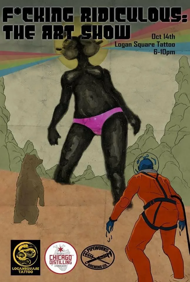Logan Square Tattoo present, Fucking Ridiculous: The Art Show. Sponsored by Chicago Distilling Company and Pipeworks. Featuring work by: Cory Sever William Archer Rimel Brain Killer Ennis Martin (live painting) Zeye Gifford Kasen Silvnasty Myles McGrady Rodney Dollah Chrispy Chad Edwards Kiri Gami Mike Mac Allie Sider Christian Wyse Peter Wano Bailey Bfunky Matt Stolzenburg Olivia Rogers Soho ink Zach Barnard Anjali Bahl
