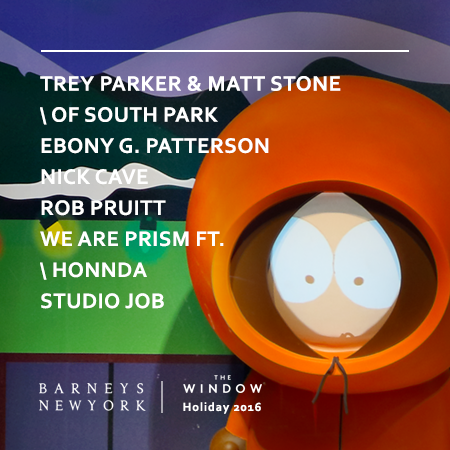 Barneys 2016 Window installations by Trey Parker and Matt Stone ( South Park ), Rob Pruitt, and Studio Job — original music for exclusive window installations "We Are Prism featuring Honnda," and sound design/composition for Nick Cave, and Ebony G. Patterson. Up through December, 2016.