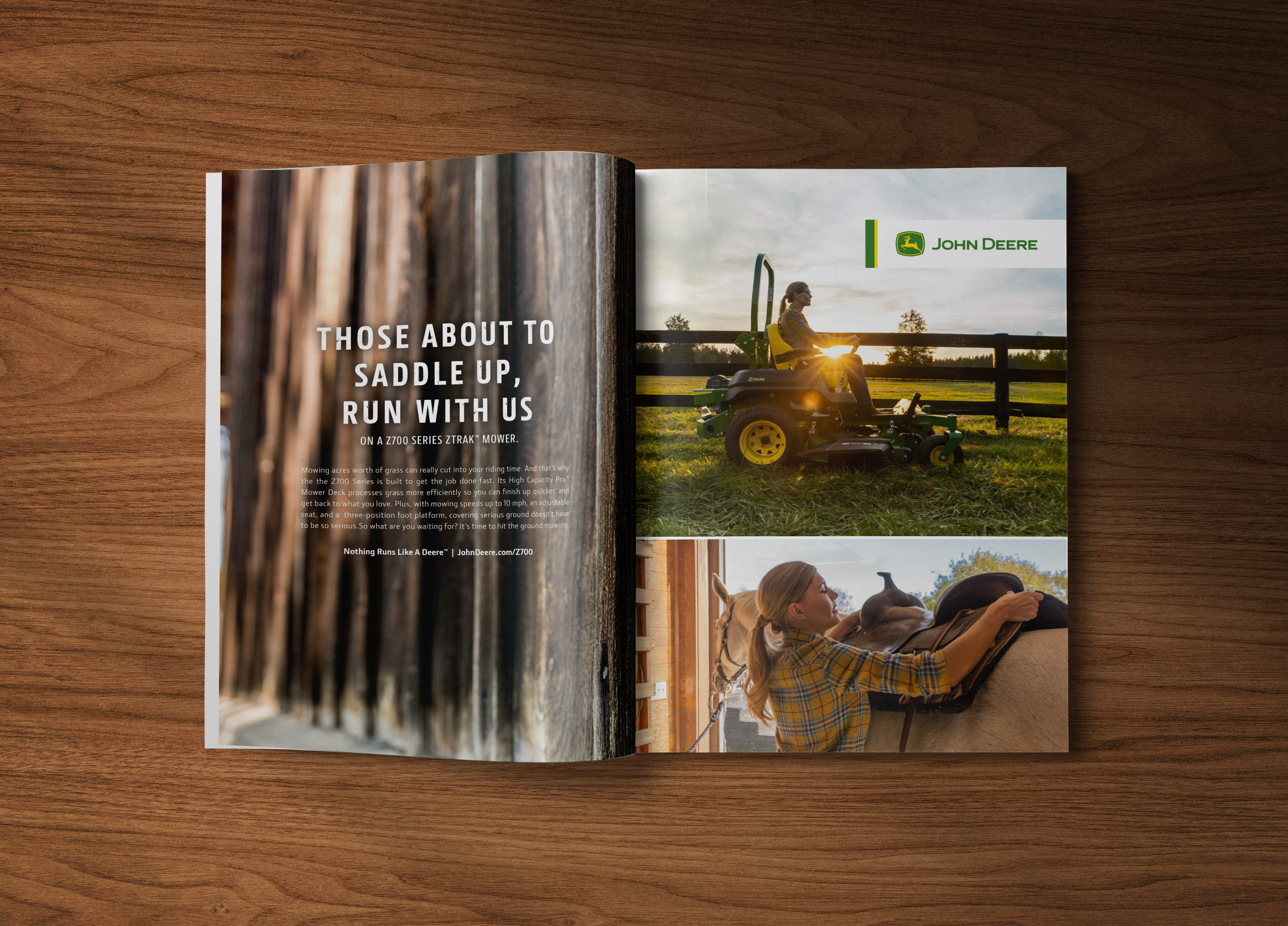HEADLINE: Those About To Saddle Up, Run With Us SUBHEAD: On a Z700 Series ZTRAK™ Mower. BODY: Mowing acres worth of grass can really cut into your riding time. And that’s why the Z700 Series is built to get the job done fast. Its High-capacity PRO Mower Deck processes grass more efficiently so you can finish up quicker, and get back to what you love. Plus, with mowing speeds up to 10 mph, an adjustable seat, and a three-position foot platform, covering serious ground doesn’t have to be so serious. So what are you waiting for? It’s time to hit the ground mowing. TAG: Nothing Runs Like A Deere™ CTA: JohnDeere.com/Z700