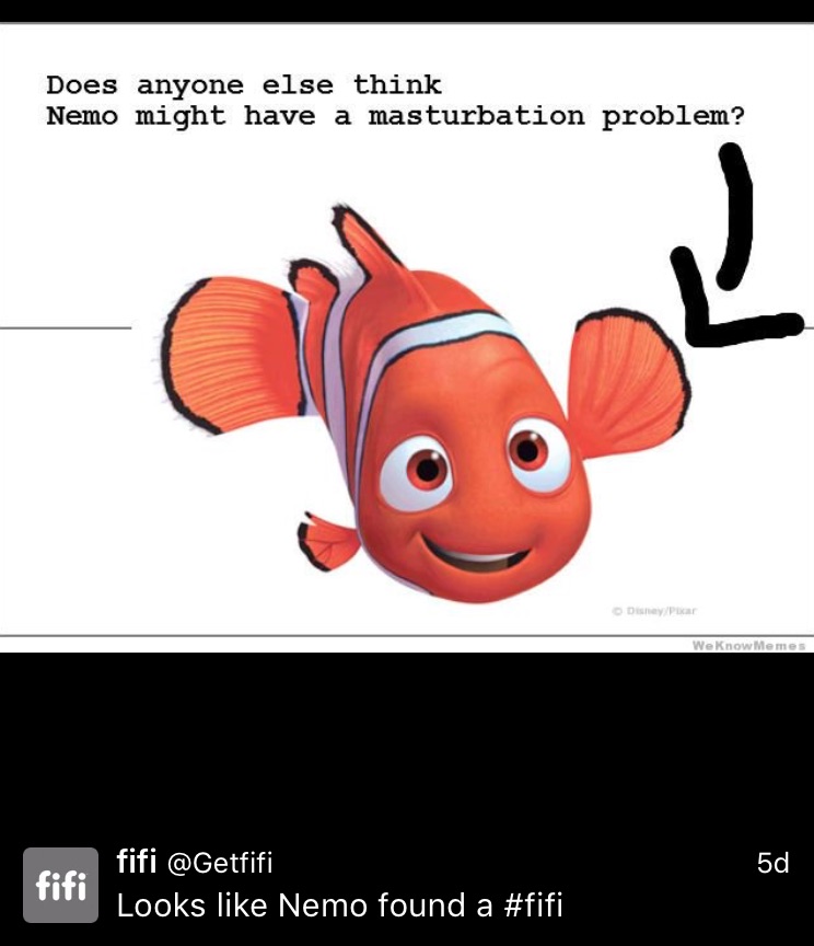 How would he even do that?! Does that fin look long enough to reach his penis? Oh wait...clownfish don't have penises and they don't jerk off. Dolphins on the other hand have been known to use dead fish to masturbate, so while you're in the process of ruining childhoods, why not re-caption that "Do you think when Nemo dies, Flipper will use his dead body to jerk off?"