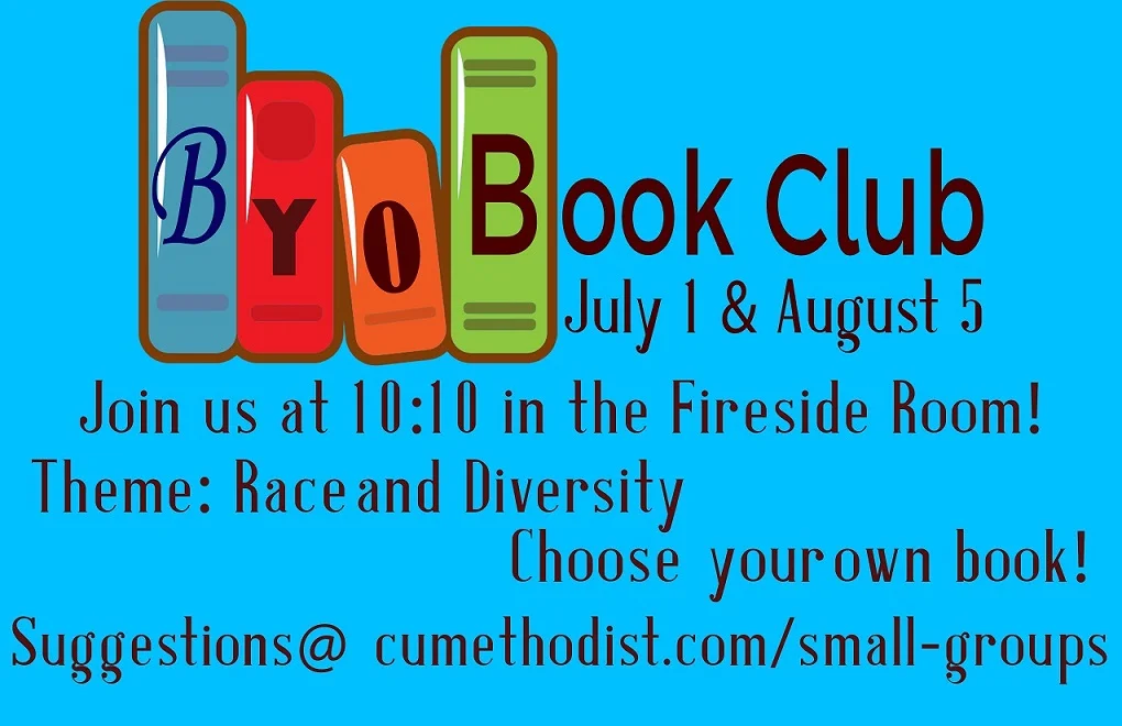 BYOBook Club! July 1 & August 5 We all have different learning styles and different books we read, but we all love to grow through stories. Pick a book on the theme of racism and diversity, or get inspired by picking one of the books from our well-curated look list at www.cumethodist.com/small-groups We will get together to share our books and what we are learning through them. We will meet at 10:10am July 1st and August 5th in the Fireside Room! All are welcome to join the conversation