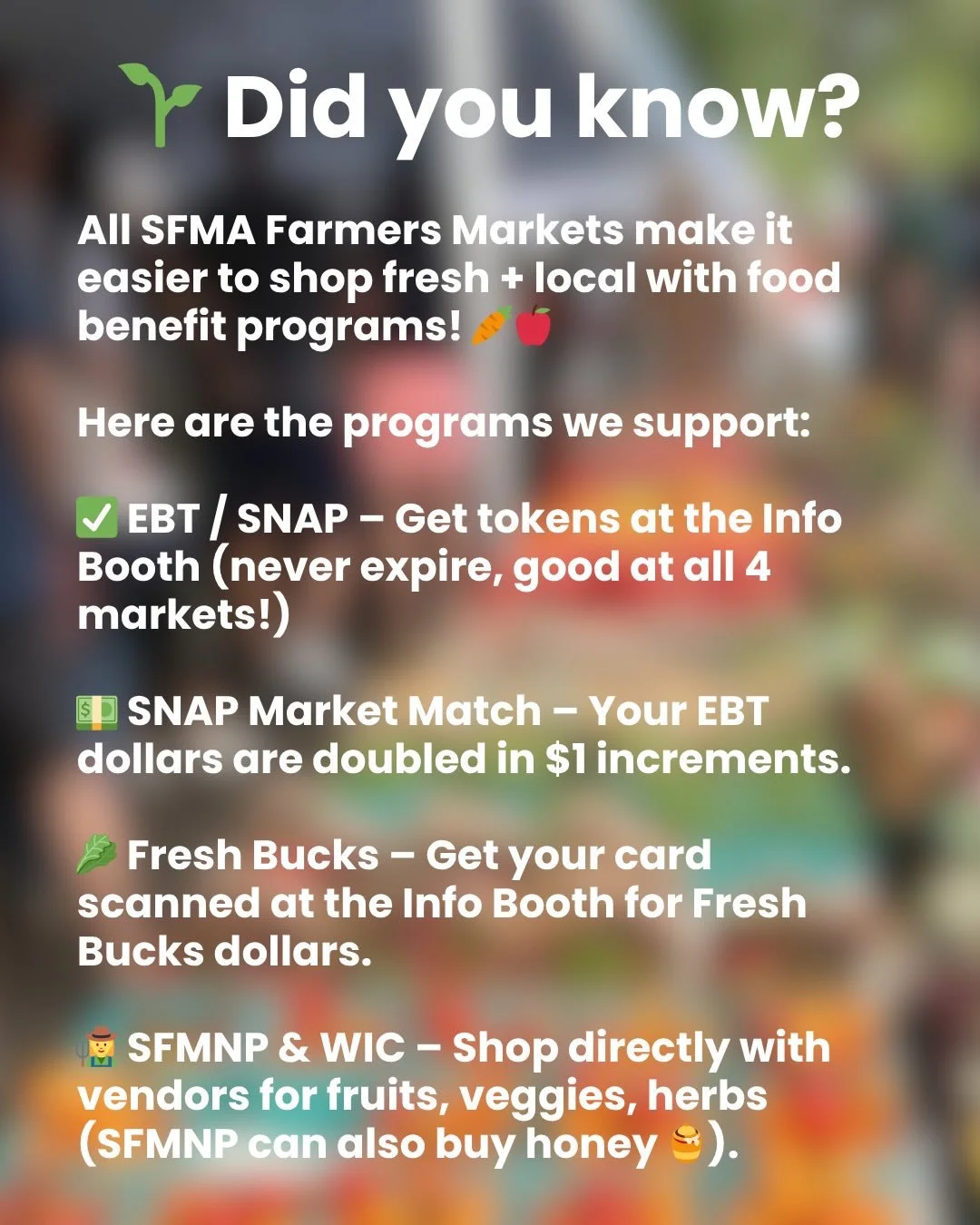 The last couple months have highlighted just how important food access programs are in our community and so we wanted to take a moment to let you know about all the programs that we support at our farmers markets 

SFMA markets supports the following