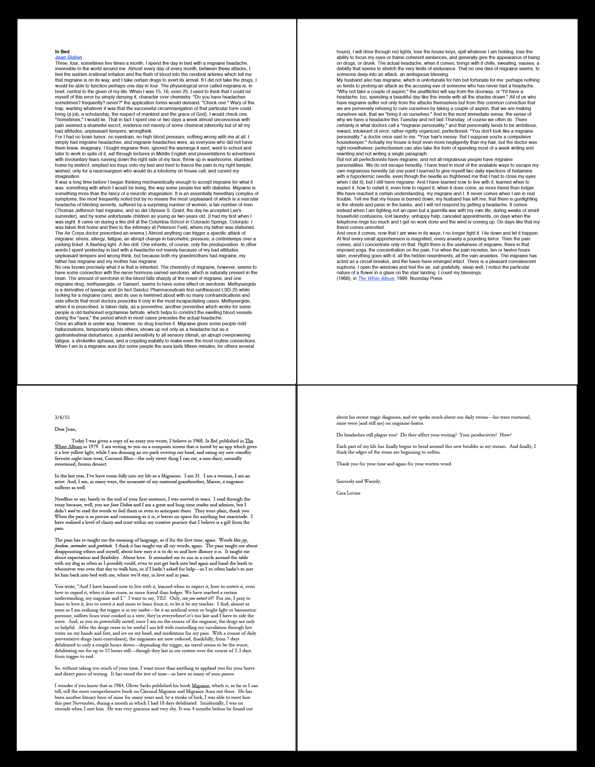 Bed to Bed: A Letter to Joan Didion, Didion story In Bed 1968, Levine Letter 2015 I wrote this letter in an attempt to reach out to a fellow chronic migrainer. I am still seeking Didion out. If you, reader, web-surfer, may have any leads on connecting with the great writer heroine of our time, please connect her to my letter, I am very eager to begin an earnest dialogue with her. I can be contacted through this site. Thank you sincerely. ---AMENDMENT--: Joan DID receive this letter: On April 8th 2015, I finally reached Mrs. Didion through her publishing house, which contacted her personal assistant, who wrote me back to say: " hi Cara-- i am Joan's assistant--i wanted to write you and let you know that Joan received your letter. she wishes you the best of luck with your migraines, and thanks you for writing. c."