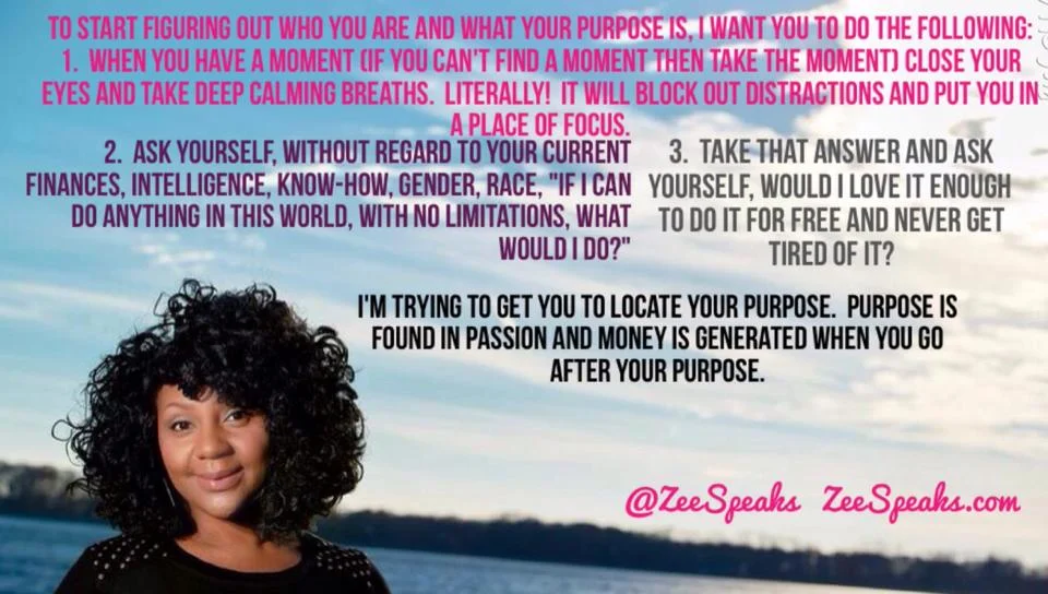 With all the talk of moving forward and completing goals in 2015, I know that some of you don't know where to start . What should you be doing? What is your purpose? HOW should you do these things? Who are you anyway? I may be blessed with divine insight on who you are and how you to get the "good stuff" out of you but you are the only one that can make up your mind to believe what life has already told you about you! Nonetheless, the opportunity to even share the insight I've been given concerning you usually happens in a one on one encounter. I can't reach everyone one on one BUT I can reach everyone with the same instructions I give to everyone to get them started in living life. To start figuring out who you are and what your purpose is, I want you to do the following: 1. When you have a moment (if you can't find a moment then TAKE the moment) close your eyes and take deep calming breaths. Literally! It will block out distractions and put you in a place of focus. 2. Ask yourself, without regard to your current finances, intelligence, know-how, gender, race, "If I can do anything in this world, with no limitations , what would I do?" 3. Take that answer and ask yourself, would I love it enough to do it for free and NEVER get tired of it? I'm trying to get you to locate your purpose. Purpose is found in passion and money is generated when you go after your purpose. Whatever makes your adrenalin rush, your heart beat faster, makes you IMMEDIATELY stand up in defense, or IMMEDIATELY euphoric then that's the area you belong in. The execution of purpose may be different. For instance, I met this young lady who always said she wanted to help people and wanted to make them "feel better". She decided to go after nursing to do that. When she did, she was torn because she hated completely hated nursing but knew she had to help people. The thing she overlooked was her ability to make people laugh and just like crying, laughter is very therapeutic. It releases the right hormones to relieve stress, anger, anxiety and worry. Studies show that stress cuts your life by 16 years which would mean if she can make someone laugh, she's a lifesaver! Every time she made someone laugh, she would feel light on her feet to the point that she soared and she would do it all day if she could with no charge. Finally she let go of chasing after nursing and is a few classes away from receiving her degree Public Administration while minoring in Psychology. What better place for her to be than in the public! She will have the chance to meet with so many people in a one on one encounter and make them laugh. She could have become a Comedian but that's not the area she's supposed to work in. She could have become a nurse but that avenue wasn't the way for her to fulfill her purpose either. Your purpose is connected to your passion but there will be various ways for you to carry it out. For those that believe in the power of prayer , ask The Lord, to show you when, who, and where now that you know what and believe why! I intend to focus on this topic all week so come back tomorrow with your answer and let's get headed in the right direction. I believe in who you are. POINT. BLANK. PERIOD. #GoodMorning #HappyMonday #RightHereRightNow #GottaStartSomewhere #TheresGottaBeMoreToLife #ItsMoreThanThat #MOVINGFORWARD #BiggerPicture #IBelieve #ICan #IWill #BecauseGodIS #MorningInspiration #MustardSeedFaith #ZeeSpeaksPURPOSE #ZeeSpeaks
