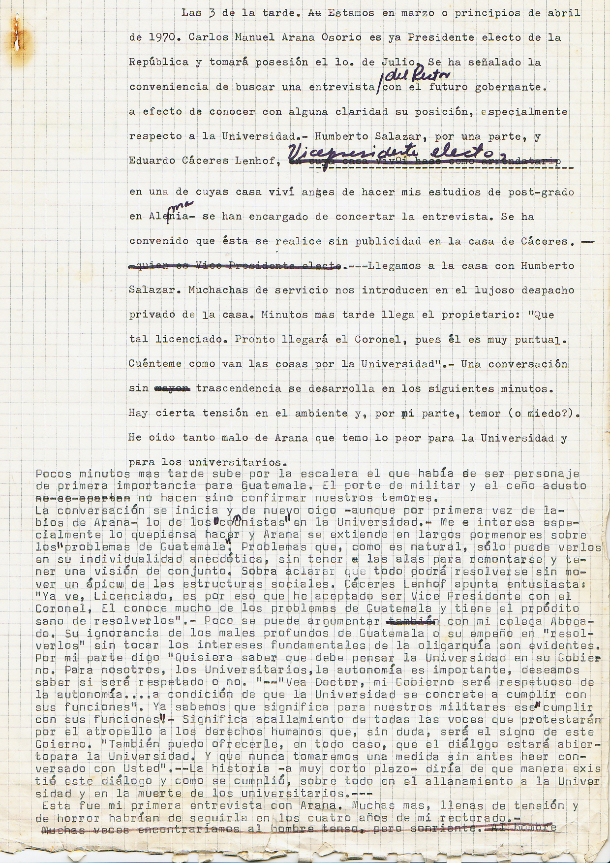 3 o’clock in the afternoon. It’s March or early April of 1970. "Carlos Manuel Arana Osorio is elected as President of the Republic and will take office on July 10. It has been pointed out that we (the Chancellor’s office) need to arrange an interview with the future ruler in order to know his position with more clarity, especially in respect to the University. Humberto Salazar, on the one hand, and Eduardo Caceres Lenhof, (recently elected Vice President and in whose house I lived before doing my post-graduate studies in Germany) they have been commissioned to arrange the interview. It was agreed that this is going to take place without publicity, and in the house of Caceres. We got there with Humberto Salazar. Girls from the domestic service take us to the luxurious private office of the house. Minutes later the owner comes: "How are you? The Colonel will soon be here, as he is always very punctual. Tell me, how are things at the University? " Inconsequential conversation develops for a few minutes. There is some tension in the air and, on my part, dread (or fear?). I've heard so much evil about Arana that I fear the worst for the University and its students and professors. A few minutes later we hear someone climbing the stairs, the ‘character’ (person) that was going to be of prime importance for Guatemala is arriving. His military posture, and his severe forehead, confirmed our fears. The conversation begins, and again I hear the question about the 'communists' at the University (athough for the first time I hear it from Arana’s lips) I especially want to know about his plans, and Arana talks in long stretches about'the problems of Guatemala'. Problems, of course, that he can only see based onanecdotal evidence; he does not have the resources to have an overall view. It goes without saying that, according to him, everything can be solved without moving an inch the social structures. Caceres Lenhof points enthusiasticly: "You see, Doctor, that is why I agreed to be the Vice-president of the Colonel. He knows a lot about the problems of Guatemala, and has the real wish to resolve them " Little can I argue with the colleague-lawyer. Their ignorance of the deep problems that affect Guatemala is evident, as is their belief that they can be 'solved' without touching the interests of the oligarchy. For my part I say, "I want to know what the University should expect from your government. For us, the University’s autonomy is very important. We want to know if it will be respected or not.” Arana: "Look Doctor, my government will be respectful of the University’s autonomy ... provided that the University fulfills its function." I know that this means the silencing of all the voices of protest against the violation of human rights which undoubtedly will be one of the characteristics of this government. "I can also assure you, in any case, that dialogue will be open with the Univesity, and that we will never take any action without first talking to you." History very shortly showed us what type of ‘dialogue’ would take place, especially during the raid on the University, and the death of our university colleagues. This was my first interview with Arana. Many more would follow in the four years of my Chancellory, full of stress and horror.