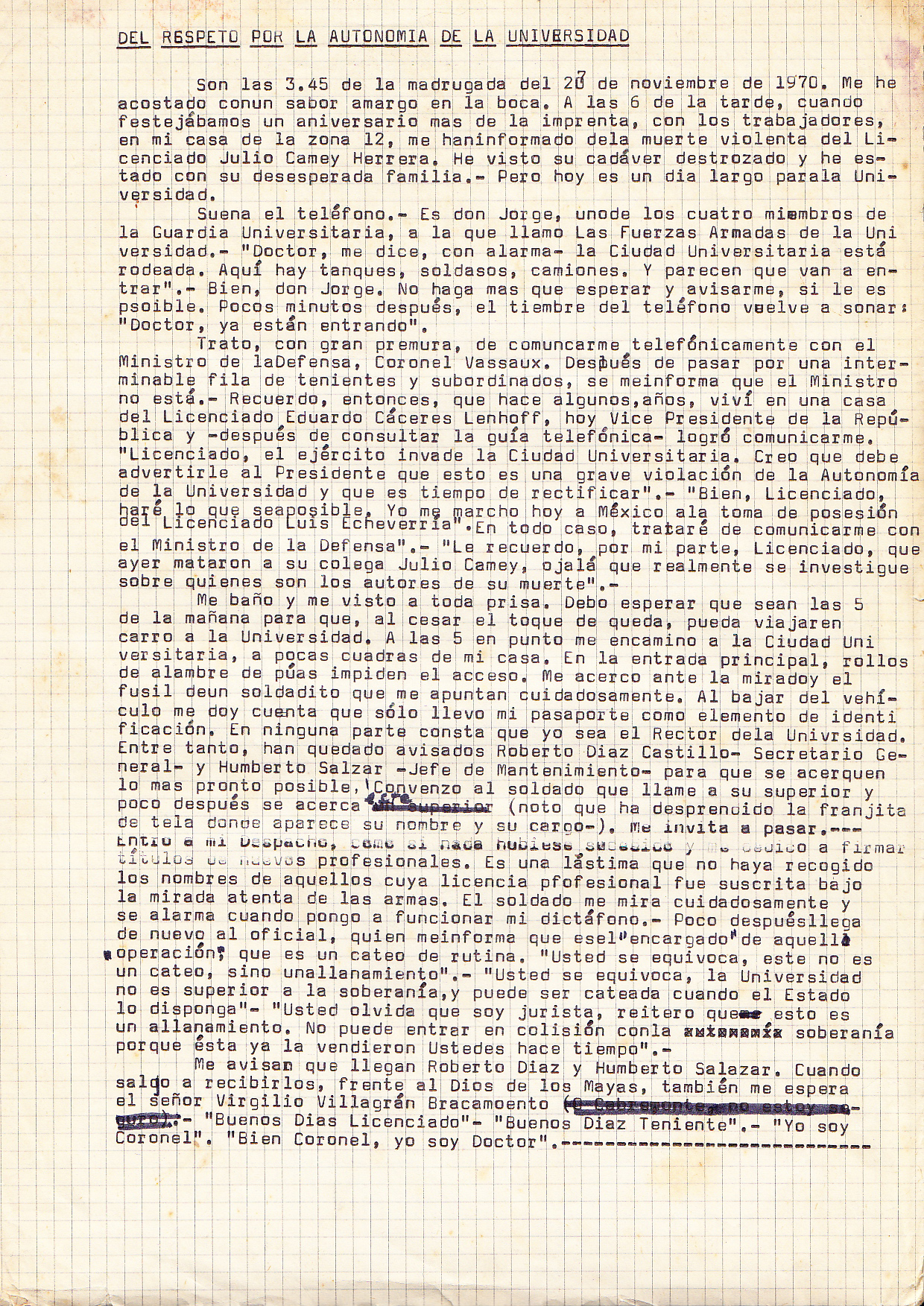 AS TO RESPECT FOR THE UNIVERSITY'S AUTONOMY It is 3:45 am on November 20, 1970. I have gone to bed with a bitter taste in the mouth. At 6 pm, while celebrating the anniversary of the University’s printing press with the workers, at home in Zone 12, I was informed of the violent death of Julio Camey Herrera. I've seen hisbroken body, and I've been with his desperate family. This has been a very long day for the University. The telephone rings. It is Don Jorge, who is one of the four members of the Guard at the University, and which I call jokingly 'The University Armed Forces ‘. "Doctor," he says with alarm, "the University City is surrounded. There are tanks here, soldiers, and trucks. And they look as if they are set to go...” "Well, Don Jorge," I replied, "We can only wait and, if possible, let me know what happens.” A few minutes later the telephone bell rings again: "Doctor, they are entering." I try, with great haste, to communicate by telephone with the Ministry of Defense, Colonel Vassaux. After speaking through an endless line of lieutenants and subordinates, I am informed that the Minister is not available. I remember, then, that some years ago, I lived in a house belonging to Mr. Eduardo Caceres Lenhoff, today’s Vice President of the Republic. I look at the telephone book and I manage to get in contactwith him. Dr. Cuevas: "Mr. Lenhoff, the army has invaded the University City. I must warn the President that this is a serious violation of the autonomy of the University, and that this situation needs to ne rectified.” Mr. Lenhoff: "Well, I'll do anything I can. I'm leaving today for Mexico for the inauguration of Mr. Luis Echeverria, the new president. In any case, I will try to communicate with the Minister of Defense. " Dr. Cuevas: " I would also remind you, that yesterday, Julio Camey, a colleague of yours (a lawyer) was killed. I really hope that an enquiry will be carried out, and that we will know who are the authors of his death. " I shower and get dressed in a hurry. I wait until it is 5 in the morning, so that the curfew will have finished and I can travel by car to the University. At 5 I went to the University City, a few blocks from my house. At the main entrance, rolls of barbed wire are blocking access. I come before the eyes and the gun of a soldier carefully pointing at me. Getting out of the car I realize that I've only taken my passport as my only piece of identification. Nowhere is it written that I am the Chancellor of the University. Meanwhile, we have warned Roberto Diaz Castillo - General Secretary of the University, and Humberto Salazar - Maintenance Manager, to join us as soon as possible. I convince the soldier to call his superior, and soon he approaches us (I notice that the strip of cloth that carries his name and his position is torn). He invites me in. I walk into my office, as if nothing has happened. I do some work. I sign some new professional certificates. I regret, now, not having written down the name of those professionals whose certificates were signed under the watchful gaze of the guns. The soldier looks at me carefully, and looks alarmed when I switch on my Dictaphone. Soon after he, the officer, comes back, and he informs me that he "is in charge of this 'operation', that this is a routine search." Dr. Cuevas: "You are mistaken, this is not a search, but a raid". Officer: "You are mistaken. The University is not superior to sovereignty, and its premises can be searched when the State wants. " Dr. Cuevas: "You forget that I am a lawyer. I reiterate that this is a raid. Also, this action is not ‘clashing’ with our ‘State sovereignty’, because you (the army) sold it some time ago. " I was told that Roberto Diaz and Humberto Salazar have arrived. When I go to meet them, I find that Mr. Virgilio Villagrán Bracamonte (Chief of the Army’s Public Relations) is also waiting. We say goodbye to the officer: Officer: "Good Morning Licenciado (BA)” Dr. Cuevas: “Good morning Lieutenant” Officer: “I am a Colonel " Dr. Cuevas:" Well Colonel, I'm a Doctor (PHD)... "