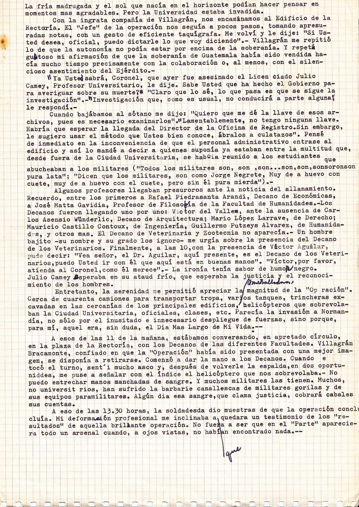... The cold morning, and the rising sun on the horizon could make one think of more pleasant moments. But the university had been invaded. In the unpleasant company of Villagran (the army officer), we walk to the chancellor’s building. The 'head' of the operation is a few steps behind us, taking hasty notes, showing off his efficient shorthand. I turned and said, "If you want, Officer, I can dictate what I'm saying." Villagrán repeated to me that autonomy could not be above sovereignty. Gladly I repeat my belief that the sovereignty of Guatemala had been sold long ago, precisely with the collaboration, or at least with the silent consent of the army. "And you may know Colonel, that yesterday the University’s professor Julio Camey was killed”, I said. "Do you know what the government has done to find out about his death? " "Of course I know. What happens is that the investigation continues." "Enquiries that, as usual, will lead to nothing," I replied. When we had gone down to the basement, he says: "I want you to give me the key to those filing cabinets, we need to search them" "Unfortunately I do not have the key. You will have to wait until the arrival of the Director of the Registration Office. However, I suggest that you use the method well known by you: open them with rifle butts ." I immediately thought about the administrative staff and how inconvenient would it be for them to enter the building. I sent word to those who, I assumed, were among the multitude outside the University City. The students were there, jeering at the military (" All military are, are, are, … "The military are like Jorge Negrete, very courageous if they have a gun, but without themthey are just bullshit!") Some teachers arrived hastily after hearing the news of the raid. I remember that principally among them were Rafael Piedrasanta Aramdi, Dean of Economics, and José Matta Gavidia, Professor of Philosophy in the Faculty of Humanities. The Deans were arriving one by one: Victor Valley, in the absence of Carlos Asensio Wunderlic, Dean of Architecture; Mario López Larrave, Dean of the Law School; Mauricio Castillo Contoux, Dean of Engineering; Guillermo Putzeys Alvarez, Humanities; and more. The Dean of Veterinary had not yet showed up. A small man - whose name and position I ignore - asked me about the absence of the Dean of Veterinary. Finally at 10 am, Victor Aguilar arrives, and I say to the military man, "Look Sir, Dr. Aguilar is here, he is the Dean of Veterinary. You can go with him, and you will be in good hands." "Victor, please look after the Colonel, he deserves it." My ironic remark has a hint of black humour. Julio Camey's body is waiting in his cold coffin, waiting for justice and a recognition of what has taken place. Meanwhile, there is a quiet interval. It allows me to appreciate the magnitude of the "Operation". About forty troop transporter trucks and several tanks have arrived. Trenches have been dug in the proximity of the main University buildings. Machine guns. Helicopters flying over the campus... officers, non commissioned officers, etc. It looks like the invasion of Normandy. Not only because of the unusual and unnecessary display of force, but because, for me, this was certainly the longest day of my life. At about 11am, we were at the Chancellor’s square and talking in a close circle with the Deans of the different faculties. Villagrán Bracamonte was convinced that the "Operation" was perceived by us as something necessary. He was preparing to retire. He began to shake hands with the Deans. When my turn came, I felt revulsion, I turned my back and began to point to the helicopter flying over us. I can not shake hands stained with blood. And many soldiers have them stained. Many non-university people have suffered the barbarity carried out be the military gorillas and their paramilitary allies. Someday the blood that cries out for justice, will settle its accounts. At about 13.30 hours, the warmongers gave signs that the operation has concluded. My professional practice inclined me to make sure that a written regisiter, an affidavit, was made about the "results" of that brilliant “operation”. I wanted to make sure that they hadn't reported that they had found an arsenal when, visibly, they had found nothing...