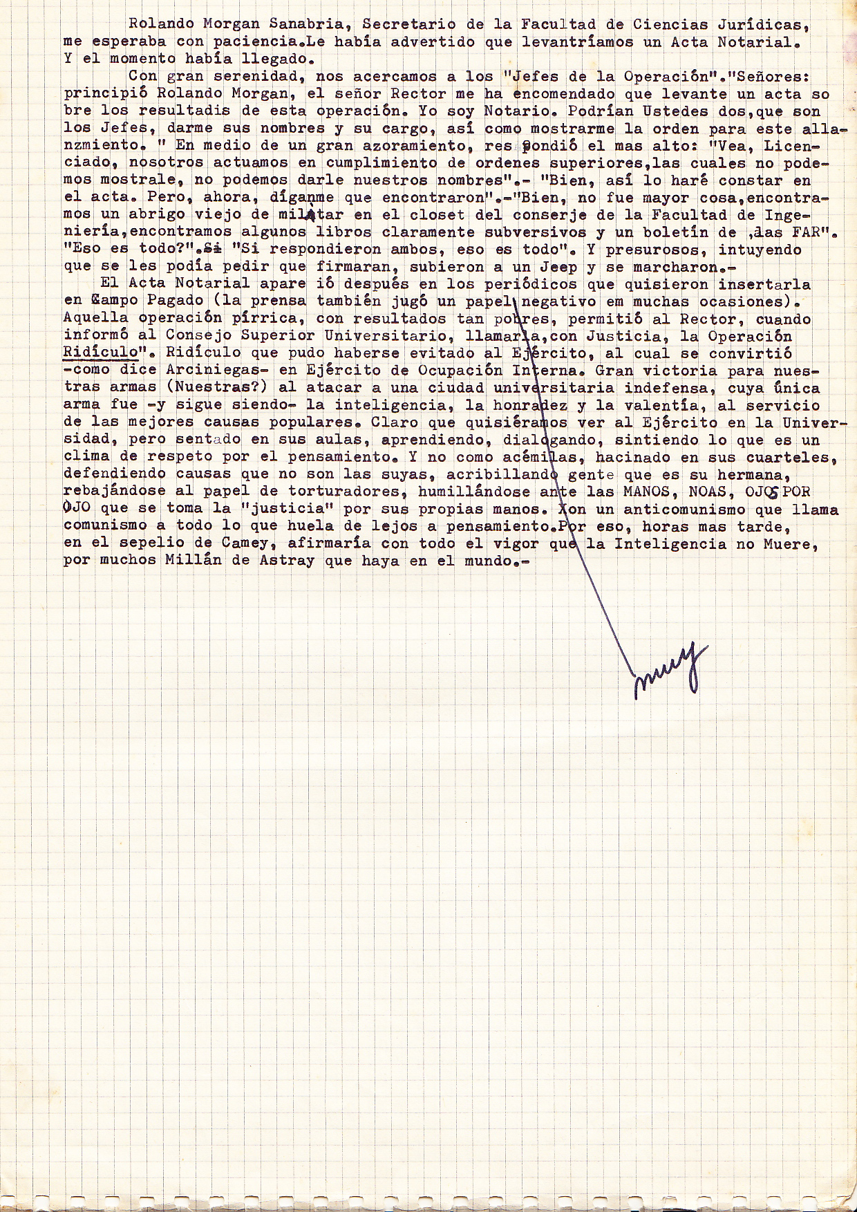 (Nota: José Millán-Astray y Terreros (5 de julio, 1879 -. 01 de enero 1954) fue un militar español y más tarde un abogado militar, fundador y primer comandante de la Legión Extranjera española, y una importante figura del régimen del general Francisco Franco en España durante el período de la guerra civil. Millán-Astray es quizás mejor recordado por una acalorada discusión con Miguel de Unamuno, el escritor vasco y filósofo, el 12 de octubre de 1936, cuando Millán-Astray gritó: "¡Muera la inteligencia! ¡Viva la muerte!" en respuesta a los gritos de los falangistas de Franco. Unamuno replicó: "Este es el templo de la inteligencia, y yo soy su sumo sacerdote Usted está profanando su dominio sagrado. Va a ganar, porque tiene suficiente fuerza bruta. Pero no convencer. Para convencer hay que.... persuadir, y para persuadir se necesita algo que le falta: la razón y el sentido en la lucha. Veo que es inútil pedirle que piense en España ".) .....Rolando Sanabra Morgan, Secretary of the Faculty of Law, was waiting patiently. I had warned him that we would have to do that legal register, and that the time had come. With great serenity, we approached the "Head of Operations". "Sirs,” Roland Morgan started, “the Chancellor has instructed me to write an act in where I state the results of this operation. I am a notary. You two, the heads of this operation, can you give me your names, your military rank, and show me the order to raid the University? " With great embarrassment the highest in rank responded: "Look, Sir, we follow our superior's orders, which we can not show you. We can not give our names." "Well, I will write that in the minutes. But now tell me what have you found? " "Well, it was no big deal. We found an old military coat in the closet of the concierge of the Faculty of Engineering. We also found some subversive books, and a newsletter by the FAR". (Nb. Revolutionary Armed Forces) “ Is that it? " " Yes," answered both, "that's it ." And, sensing that I could ask them to sign, they boarded a jeep hastily and drove away. The Affidavit appeared in the newspapers, but only in those which agreed to insert it as a paid-for notice. (The press also played a negative role on many occasions like this.) That Pyrrhic operation, with its poor results, allowed me, as the Chancellor, when I addressed the University Council, to justly call it ‘Operation Ridiculous". The army could have avoided to be ridiculed, but they have now become, - as Arciniegas says - an internal occupation army. This was a great victory for our armed forces (ours?). To attack a helpless university city, whose only weapon was and still is intelligence, courage and honesty, serving the best popular causes. Sure, we would like to see the army on our campus, but sitting in their classrooms, learning, talking, feeling and sharing the respect for thought and learning. And not as mules, crammed into barracks, defending causes that are not their own, killing people who are their sisters and brothers, s tooping to the role of torturers, humbling themselves before the White Hand, NOAS, Eye by Eye (all anti-comunist, clandestine organizations). These organizations are taking 'justice' into their own hands, calling communism about anything that smells of forward thinking. That is why, a few hours later, at the funeral of Camey, I said with all my heart, that the intelligencia never die, even if there 'many Millán Astrays' in the world. (Nb. José Millán-Astray y Terreros (July 5, 1879 – January 1, 1954) was a Spanish soldier and later a military lawyer, the founder and first commander of the Spanish Foreign Legion, and a major early figure of Gen. Francisco Franco's regime in Spain during the period of their Civil War. Millán-Astray is perhaps best remembered for a heated public argument with Miguel de Unamuno, the Basque writer and philosopher, on October 12, 1936, when Millan-Astray reportedly shouted out, " ¡Muera la inteligencia! ¡Viva la Muerte!" ("Death to intelligence! Long live death!" to the cheers of Franco's Falangist supporters. Unamuno replied: "This is the temple of intelligence, and I am its high priest. You are profaning its sacred domain. You will win, because you have enough brute force. But you will not convince. In order to convince it is necessary to persuade, and to persuade you will need something that you lack: reason and right in the struggle. I see it is useless to ask you to think of Spain. "