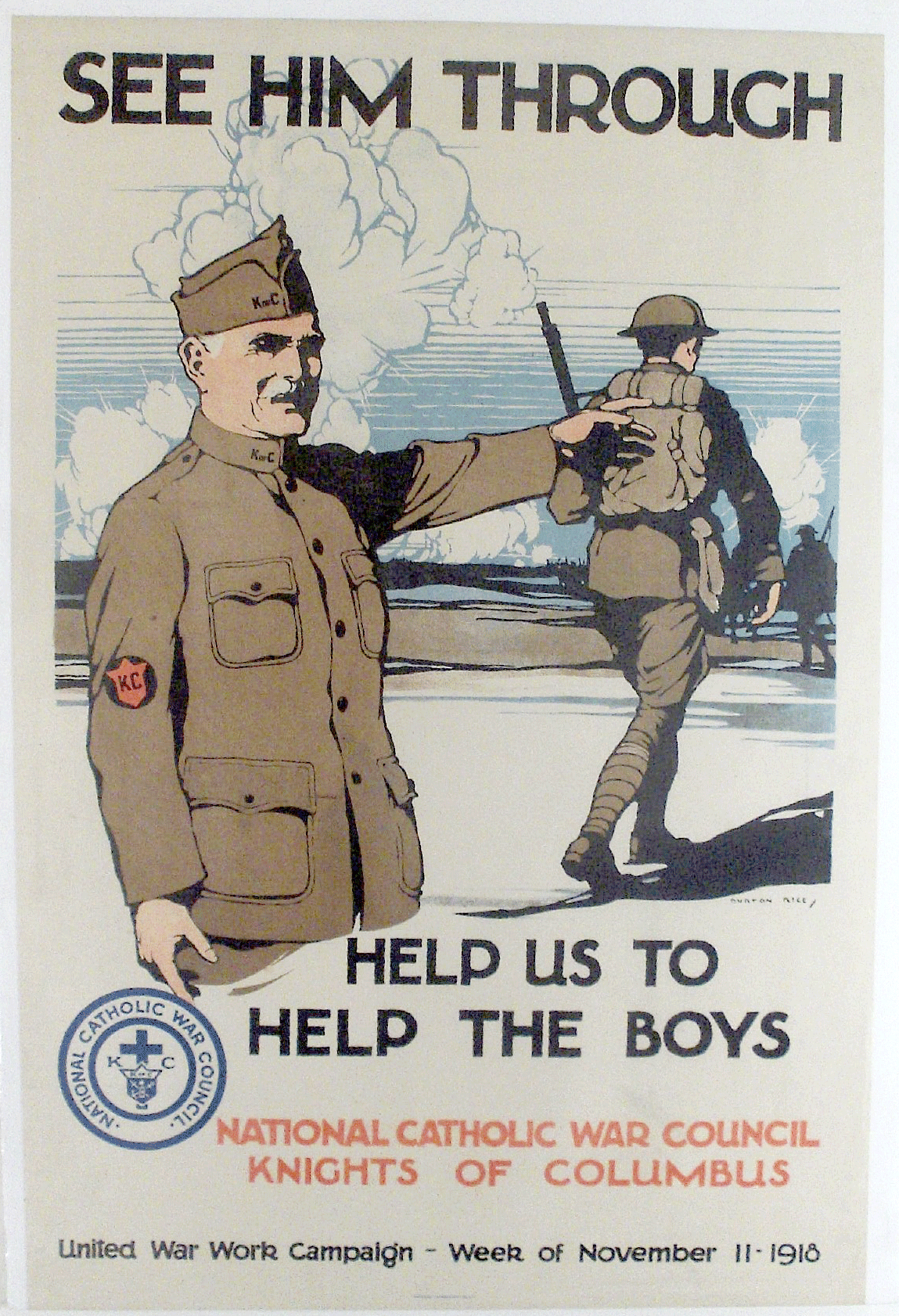 Item #00044 Original WWI Poster: "See Him Through" - National Catholic War Council Description: This WWI poster urged people to volunteer with or donate to the National Catholic War Council's war effort. A man is shown in a Knights of Columbus uniform extending his arm toward soldiers in battle. Puffs of smoke are seen in the background. This fund raising campaign was for the week of November11, 1918. This is the day the war ended with Germany signing the Armistice document. However, the "boys" were still "over there" and needed help to "see them through" until their return home. Artist: Burton Rice Signed by Artist: No Date: 1918 Item: Original Antique Poster Size: 19.75" wide x 29.5" high Sponsored by: The National Catholic War Council, Knights of Columbus, United War Work Campaign Note: Item photographed with plastic covering. Condition: Very good Shipping: Poster will be shipped rolled and in a mailing tube.