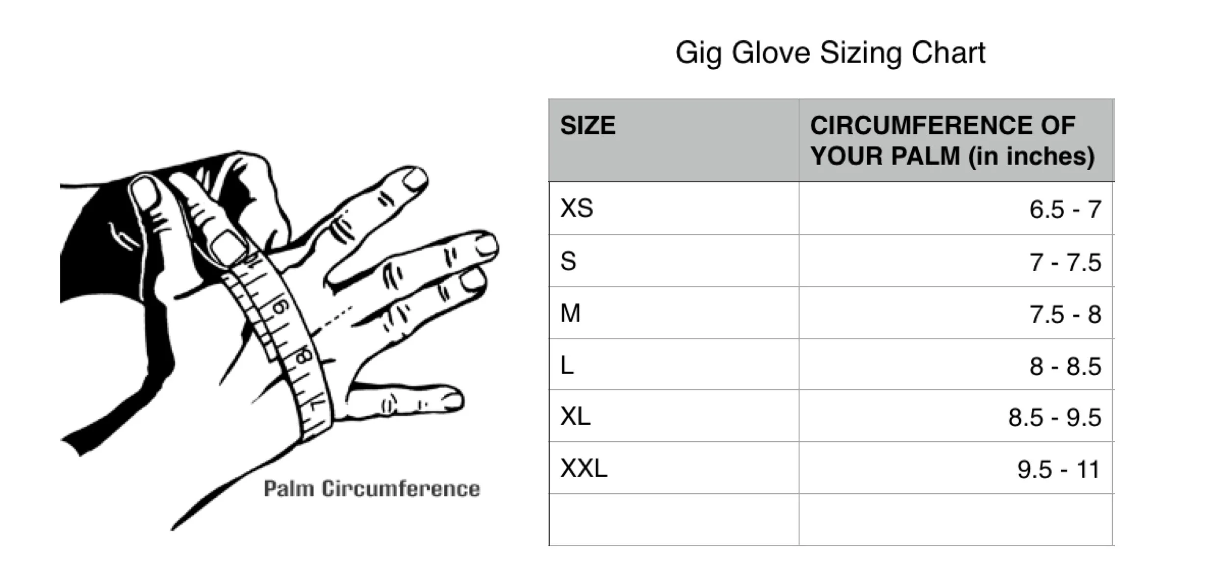 Using your dominant hand, outstretch your hand as shown and wrap the tape measure around the middle of your palm, removing any extra slack. Do not over tighten as this will give a false measurement. Match your size as close as possible to the chart above. *Sizes are provided by the manufacturer and do not guarantee a perfect fit. Every hand is different and other factors may determine the correct size glove for your hands. If you fall somewhere in between two sizes and are not sure which size to choose, we recommend choosing the larger size.