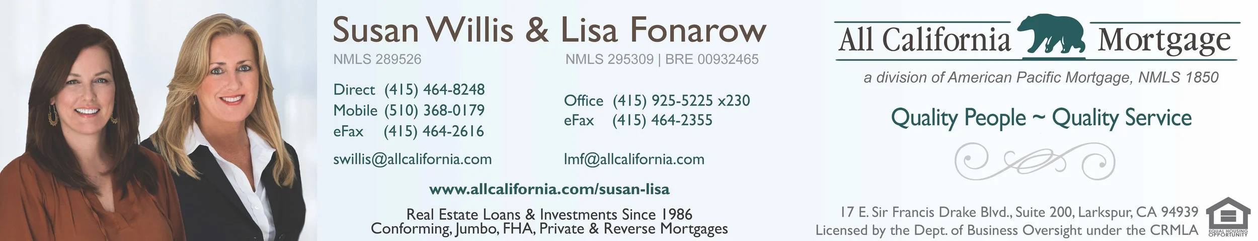 PLEASE READ FOR AN IMPORTANT ANNOUNCEMENT : I am excited to announce that Susan Willis has agreed to join me as my new mortgage loan partner. With nearly 30 years of experience in the mortgage lending industry (24 of them at All Cal), Susan has provided superior service to her clients, successfully meeting their unique lending needs. Together Susan and I will continue to provide our clients and partners the same expert service and support you’ve come to expect. After 17 exceptional years with All California Mortgage – 12 of those as my team partner - Shayne Alaniz has accepted a new position outside of the company. We wish her the very best! Going forward you can reach out to Susan at swillis@allcalifornia.com. Our additional contact information is above.Thank you as always for your business! ~ Lisa
