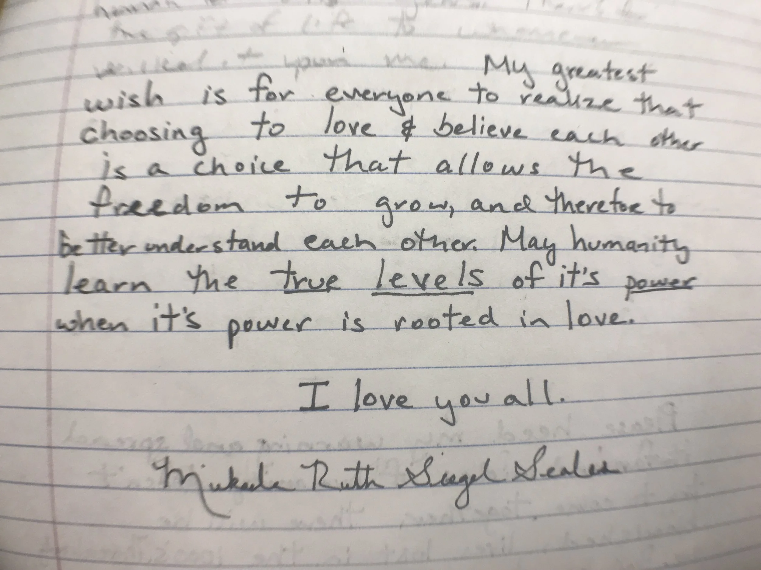 “My greatest wish is for everyone to realize that choosing to love and believe each other is a choice that allows the freedom to grow, and therefore to better understand each other. May humanity learn the true levels of its power when it’s power is rooted in love. I love you all.”