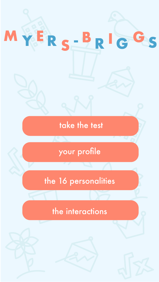 INTRODUCTION PAGE // This is the first thing users will see when the app is opened. The four options are as follows: TAKE THE TEST - Access the official Myers Briggs Personality Test here YOUR PROFILE - Users will be able to create a profile that contains information about their personality type and connect with their friends who also have a profile THE 16 PERSONALITIES - Here users can access information and read about all 16 personalities THE INTERACTIONS - Users can use this to see the professional and personal interactions between two different personality types