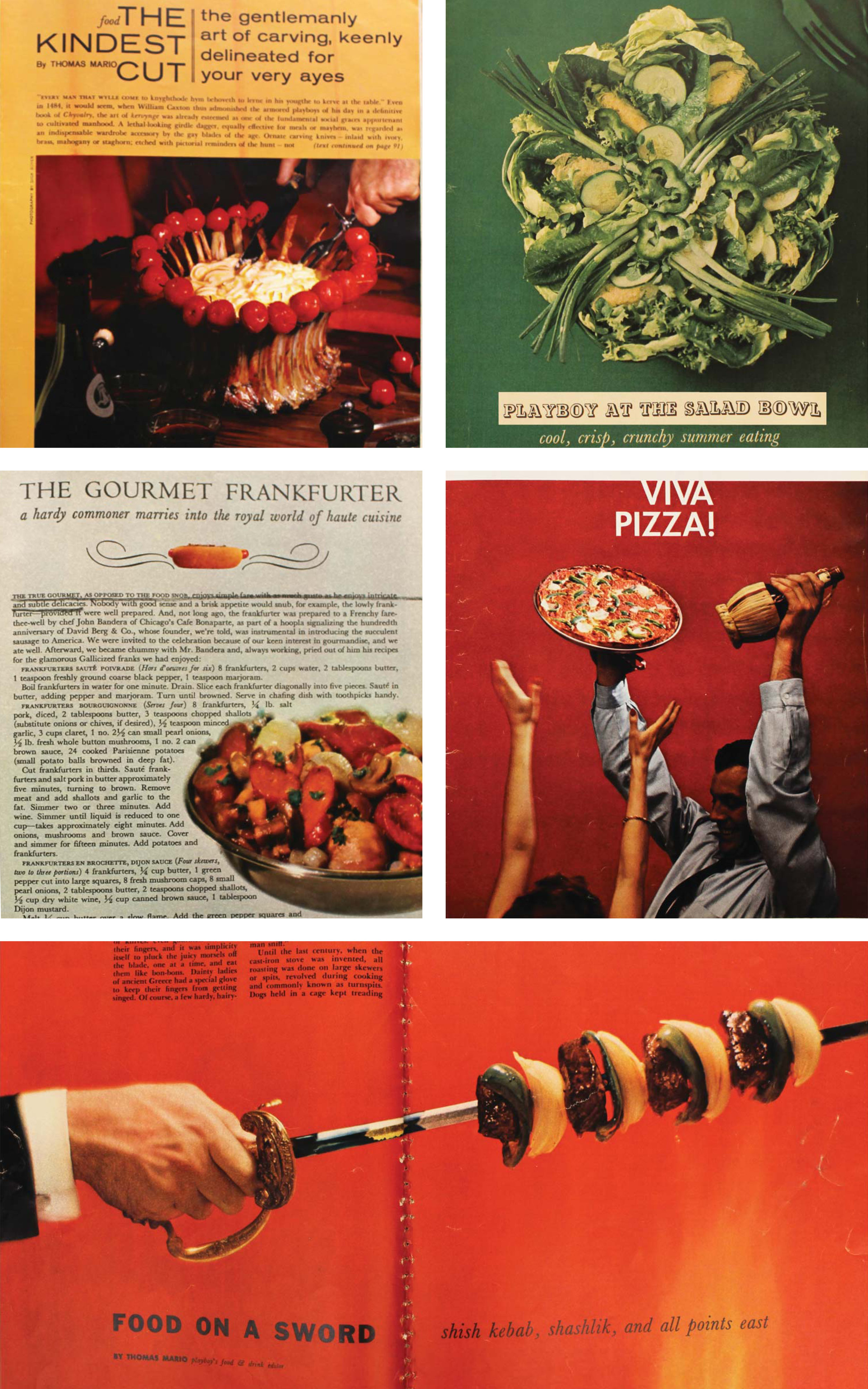 Figure 5: An assortment of recipes from Playboy Magazine; clockwise from top left: The Kindest Cut , November 1961 ; Playboy at the Salad Bowl , July 1956; Viva Pizza , May 1959; Food on a Sword , August 1956; The Gourmet Frankfurter , September 1960 . In almost every issue food writer Thomas Mario includes a series of recipes to be prepared by the Playboy. Hearty, masculine foods (loins, cutlets, and roasts) as well as lighter fare (soups, salads, and fish) reflect the social anxieties surrounding masculinity in food space through their written articles and required ingredients. The text serves as a direct affront to domestic methods of food preparation and emphasizes the performative, more masculine aspects of cooking as a social activity. The ingredients used also appeal to the Playboy as they are often non-perishable, easy to use, and easier to market.