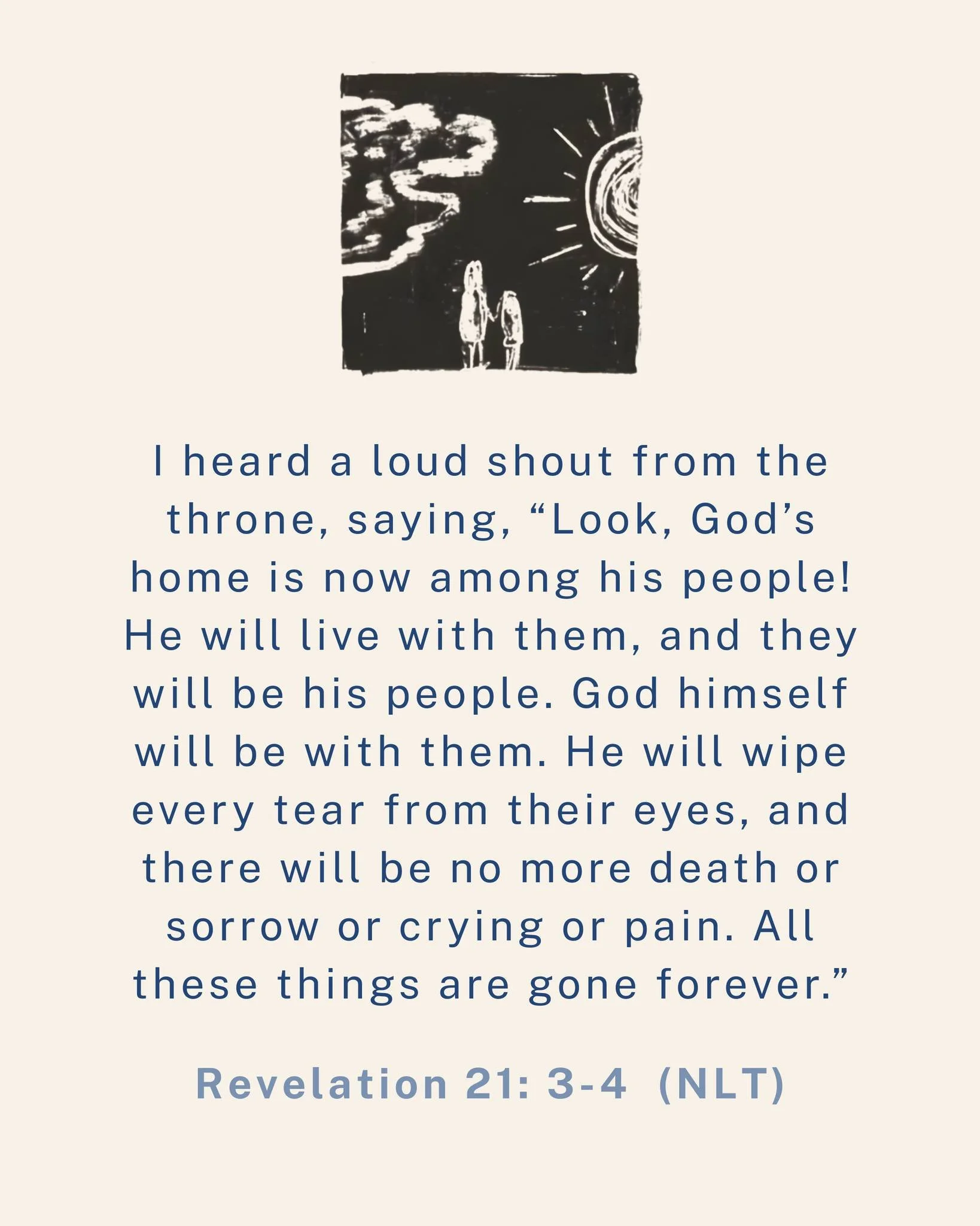 I heard a loud shout from the throne, saying, &ldquo;Look, God&rsquo;s home is now among his people! He will live with them, and they will be his people. God himself will be with them. He will wipe every tear from their eyes, and there will be no mor