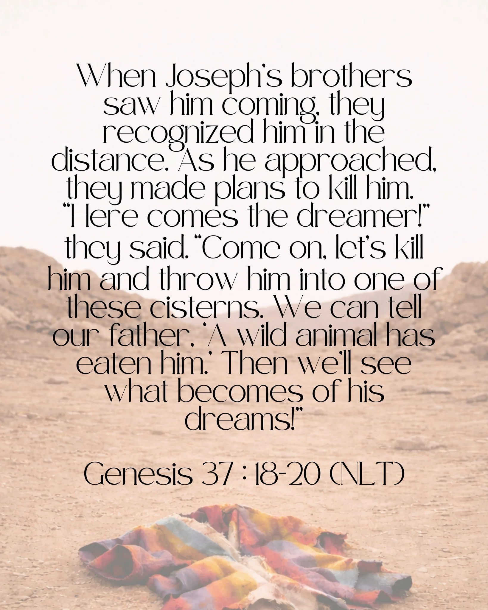 When Joseph&rsquo;s brothers saw him coming, they recognized him in the distance. As he approached, they made plans to kill him. &ldquo;Here comes the dreamer!&rdquo; they said. &ldquo;Come on, let&rsquo;s kill him and throw him into one of these cis