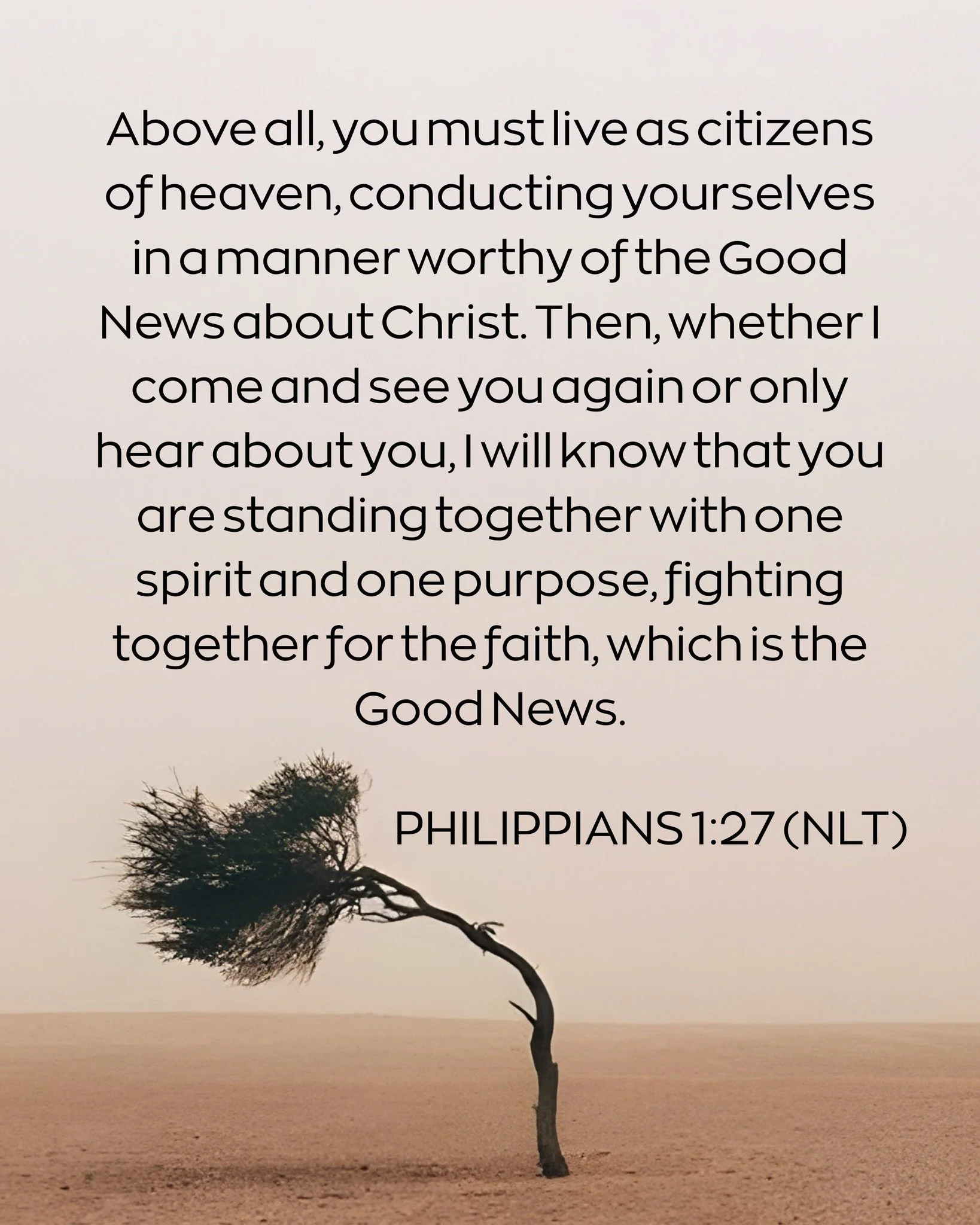 Above all, you must live as citizens of heaven, conducting yourselves in a manner worthy of the Good News about Christ. Then, whether I come and see you again or only hear about you, I will know that you are standing together with one spirit and one 