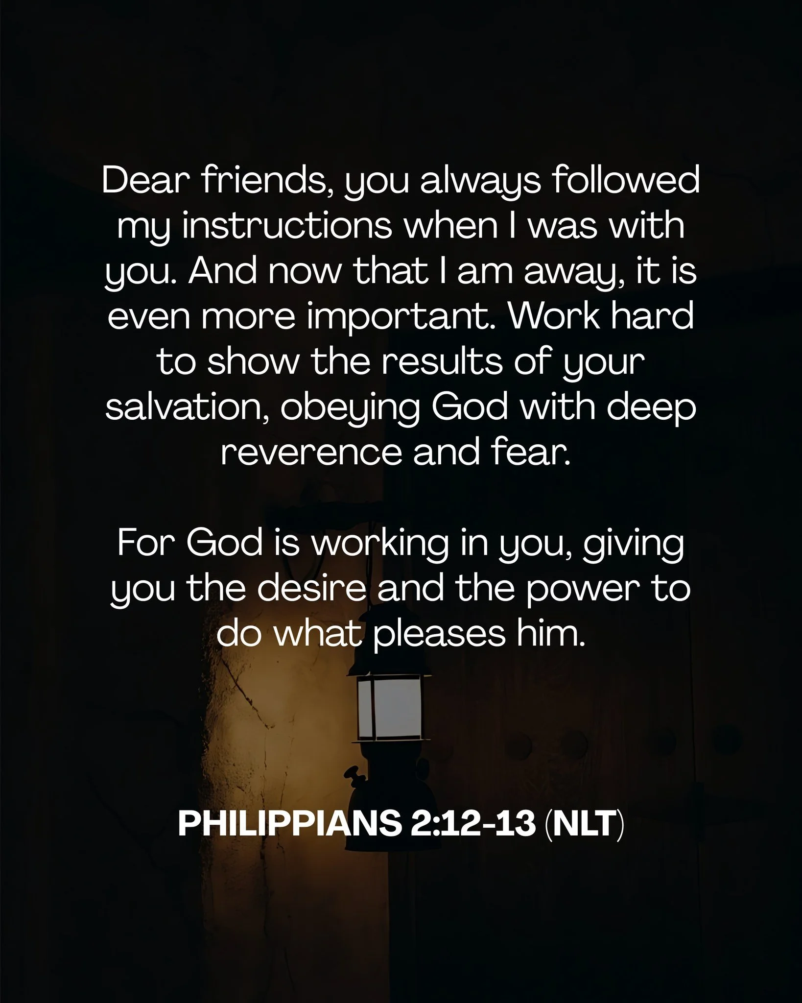 Dear friends, you always followed my instructions when I was with you. And now that I am away, it is even more important. Work hard to show the results of your salvation, obeying God with deep reverence and fear. 

 For God is working in you, giving 