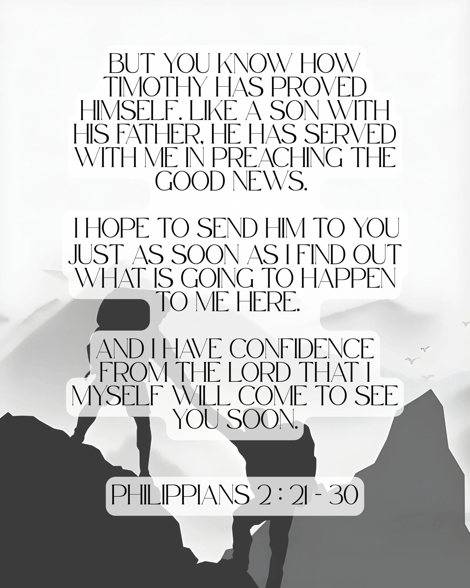 But you know how Timothy has proved himself. Like a son with his father, he has served with me in preaching the Good News. I hope to send him to you just as soon as I find out what is going to happen to me here.  And I have confidence from the Lord t