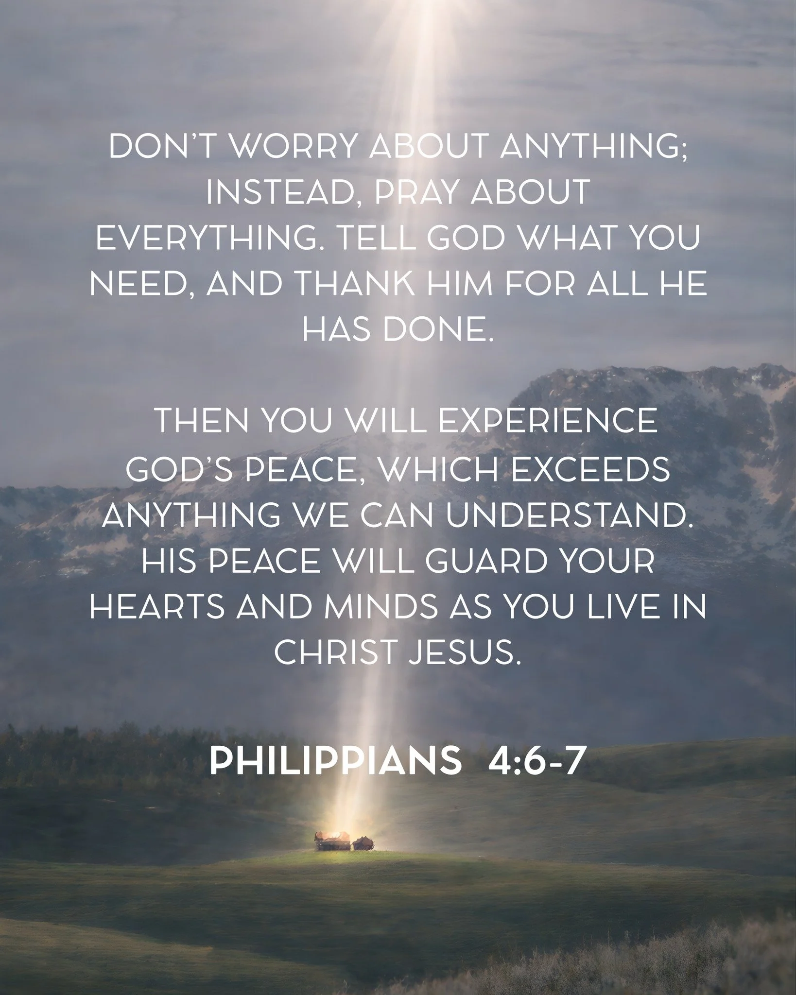Don&rsquo;t worry about anything; instead, pray about everything. Tell God what you need, and thank him for all he has done.  Then you will experience God&rsquo;s peace, which exceeds anything we can understand. His peace will guard your hearts and m