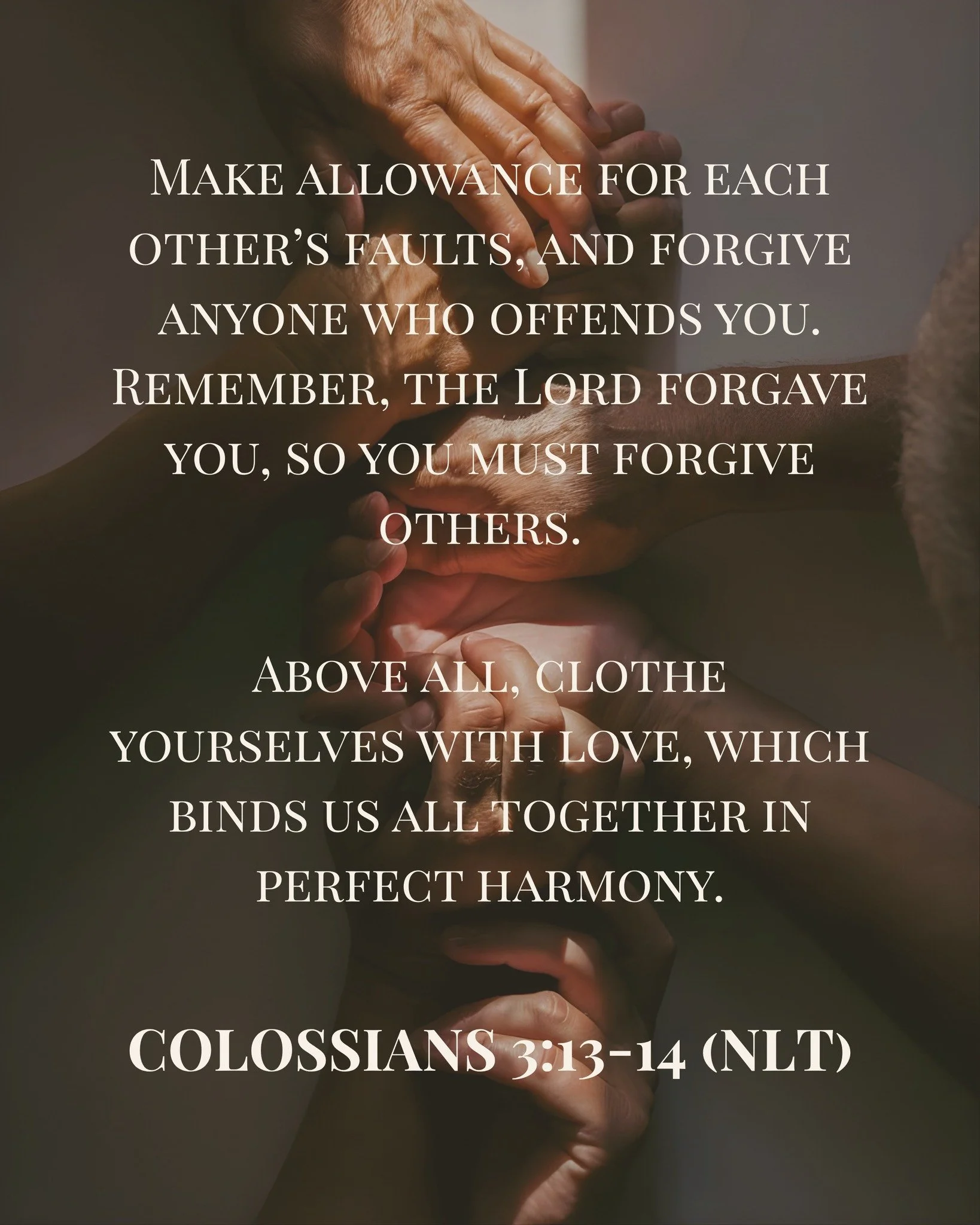 Make allowance for each other&rsquo;s faults, and forgive anyone who offends you. Remember, the Lord forgave you, so you must forgive others.  Above all, clothe yourselves with love, which binds us all together in perfect harmony.

- Colossians 3:13-