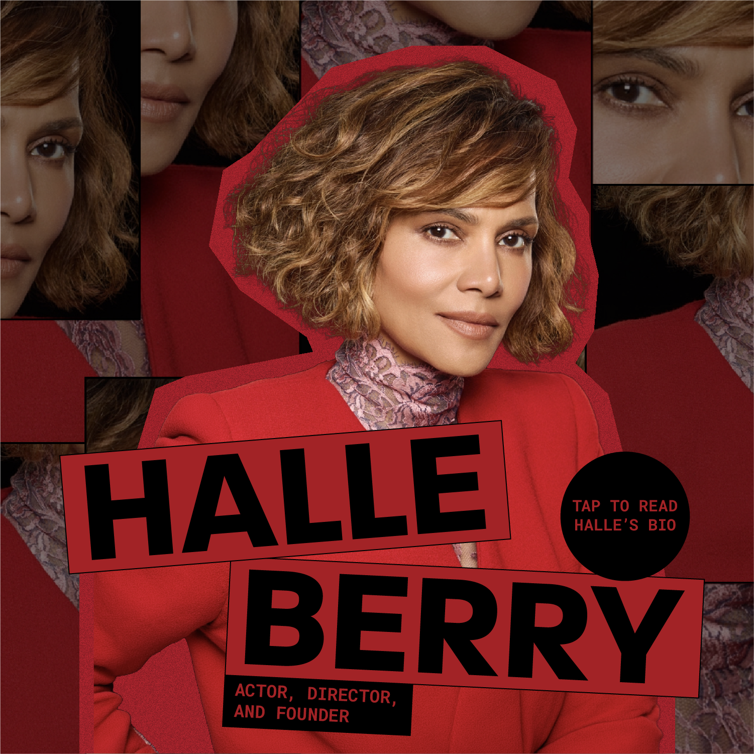 Halle Berry - Actor, Director, and Founder. Tap to Read Halle's Bio.