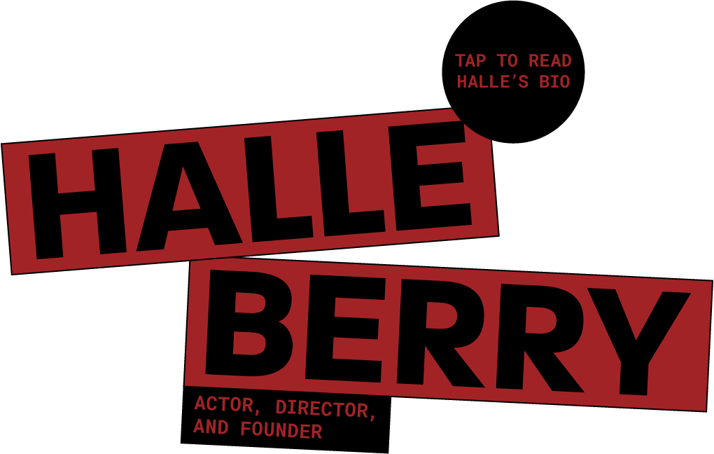 Halle Berry - actor, director and founder. Tap to Read Halle's Bio.